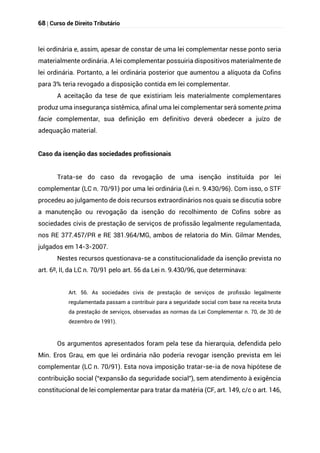 68 | Curso de Direito Tributário
lei ordinária e, assim, apesar de constar de uma lei complementar nesse ponto seria
materialmente ordinária. A lei complementar possuiria dispositivos materialmente de
lei ordinária. Portanto, a lei ordinária posterior que aumentou a alíquota da Cofins
para 3% teria revogado a disposição contida em lei complementar.
A aceitação da tese de que existiriam leis materialmente complementares
produz uma insegurança sistêmica, afinal uma lei complementar será somente prima
facie complementar, sua definição em definitivo deverá obedecer a juízo de
adequação material.
Caso da isenção das sociedades profissionais
Trata-se do caso da revogação de uma isenção instituída por lei
complementar (LC n. 70/91) por uma lei ordinária (Lei n. 9.430/96). Com isso, o STF
procedeu ao julgamento de dois recursos extraordinários nos quais se discutia sobre
a manutenção ou revogação da isenção do recolhimento de Cofins sobre as
sociedades civis de prestação de serviços de profissão legalmente regulamentada,
nos RE 377.457/PR e RE 381.964/MG, ambos de relatoria do Min. Gilmar Mendes,
julgados em 14-3-2007.
Nestes recursos questionava-se a constitucionalidade da isenção prevista no
art. 6º, II, da LC n. 70/91 pelo art. 56 da Lei n. 9.430/96, que determinava:
Art. 56. As sociedades civis de prestação de serviços de profissão legalmente
regulamentada passam a contribuir para a seguridade social com base na receita bruta
da prestação de serviços, observadas as normas da Lei Complementar n. 70, de 30 de
dezembro de 1991).
Os argumentos apresentados foram pela tese da hierarquia, defendida pelo
Min. Eros Grau, em que lei ordinária não poderia revogar isenção prevista em lei
complementar (LC n. 70/91). Esta nova imposição tratar-se-ia de nova hipótese de
contribuição social (“expansão da seguridade social”), sem atendimento à exigência
constitucional de lei complementar para tratar da matéria (CF, art. 149, c/c o art. 146,
 