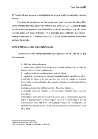 Paulo Caliendo | 69
III). Por fim, alegou-se que a impossibilidade de lei geral posterior revogar lei especial
anterior.
Pela tese da inexistência de hierarquia, com voto vencedor do relator Min.
Gilmar Mendes, defendeu-se que não há hierarquia entre LC e LO11. As contribuições
sociais podem ser reguladas por lei ordinária em todas as matérias que não sejam
“normas gerais em direito tributário”12. A distinção seria material e não formal-
hierárquica entre LC e LO. Em conclusão, a LC n. 70/91 é materialmente lei ordinária
ao tratar da isenção.
1.2.13.3 Das funções das leis complementares
As funções das leis complementares estão previstas no art. 146 da CF que
determina que:
Art. 146. Cabe à lei complementar:
I – dispor sobre conflitos de competência, em matéria tributária, entre a União, os
Estados, o Distrito Federal e os Municípios;
II – regular as limitações constitucionais ao poder de tributar;
III – estabelecer normas gerais em matéria de legislação tributária, especialmente sobre:
a) definição de tributos e de suas espécies, bem como, em relação aos impostos
discriminados nesta Constituição, a dos respectivos fatos geradores, bases de cálculo e
contribuintes;
b) obrigação, lançamento, crédito, prescrição e decadência tributários;
c) adequado tratamento tributário ao ato cooperativo praticado pelas sociedades
cooperativas.
d) definição de tratamento diferenciado e favorecido para as microempresas e para as
empresas de pequeno porte, inclusive regimes especiais ou simplificados no caso do
imposto previsto no art. 155, II, das contribuições previstas no art. 195, I e §§ 12 e 13, e
da contribuição a que se refere o art. 239. (Incluído pela Emenda Constitucional n. 42, de
19.12.2003).
11 ADI 1.480, ADI 1.264 e ADI 2.711.
12
RE 146.733; RE 138.284; RE 150.764 e RE 150.755.
 