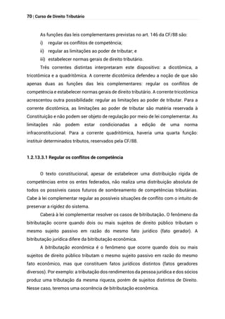 70 | Curso de Direito Tributário
As funções das leis complementares previstas no art. 146 da CF/88 são:
i) regular os conflitos de competência;
ii) regular as limitações ao poder de tributar; e
iii) estabelecer normas gerais de direito tributário.
Três correntes distintas interpretaram este dispositivo: a dicotômica, a
tricotômica e a quadritômica. A corrente dicotômica defendeu a noção de que são
apenas duas as funções das leis complementares: regular os conflitos de
competência e estabelecer normas gerais de direito tributário. A corrente tricotômica
acrescentou outra possibilidade: regular as limitações ao poder de tributar. Para a
corrente dicotômica, as limitações ao poder de tributar são matéria reservada à
Constituição e não podem ser objeto de regulação por meio de lei complementar. As
limitações não podem estar condicionadas a edição de uma norma
infraconstitucional. Para a corrente quadritômica, haveria uma quarta função:
instituir determinados tributos, reservados pela CF/88.
1.2.13.3.1 Regular os conflitos de competência
O texto constitucional, apesar de estabelecer uma distribuição rígida de
competências entre os entes federados, não realiza uma distribuição absoluta de
todos os possíveis casos futuros de sombreamento de competências tributárias.
Cabe à lei complementar regular as possíveis situações de conflito com o intuito de
preservar a rigidez do sistema.
Caberá à lei complementar resolver os casos de bitributação. O fenômeno da
bitributação ocorre quando dois ou mais sujeitos de direito público tributam o
mesmo sujeito passivo em razão do mesmo fato jurídico (fato gerador). A
bitributação jurídica difere da bitributação econômica.
A bitributação econômica é o fenômeno que ocorre quando dois ou mais
sujeitos de direito público tributam o mesmo sujeito passivo em razão do mesmo
fato econômico, mas que constituem fatos jurídicos distintos (fatos geradores
diversos). Por exemplo: a tributação dos rendimentos da pessoa jurídica e dos sócios
produz uma tributação da mesma riqueza, porém de sujeitos distintos de Direito.
Nesse caso, teremos uma ocorrência de bitributação econômica.
 