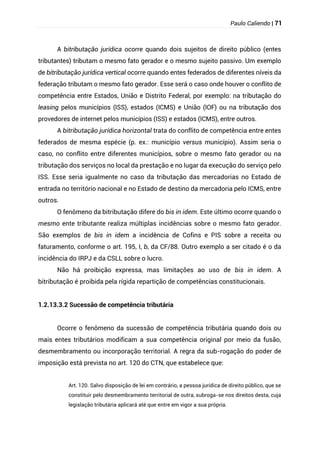 Paulo Caliendo | 71
A bitributação jurídica ocorre quando dois sujeitos de direito público (entes
tributantes) tributam o mesmo fato gerador e o mesmo sujeito passivo. Um exemplo
de bitributação jurídica vertical ocorre quando entes federados de diferentes níveis da
federação tributam o mesmo fato gerador. Esse será o caso onde houver o conflito de
competência entre Estados, União e Distrito Federal, por exemplo: na tributação do
leasing pelos municípios (ISS), estados (ICMS) e União (IOF) ou na tributação dos
provedores de internet pelos municípios (ISS) e estados (ICMS), entre outros.
A bitributação jurídica horizontal trata do conflito de competência entre entes
federados de mesma espécie (p. ex.: município versus município). Assim seria o
caso, no conflito entre diferentes municípios, sobre o mesmo fato gerador ou na
tributação dos serviços no local da prestação e no lugar da execução do serviço pelo
ISS. Esse seria igualmente no caso da tributação das mercadorias no Estado de
entrada no território nacional e no Estado de destino da mercadoria pelo ICMS, entre
outros.
O fenômeno da bitributação difere do bis in idem. Este último ocorre quando o
mesmo ente tributante realiza múltiplas incidências sobre o mesmo fato gerador.
São exemplos de bis in idem a incidência de Cofins e PIS sobre a receita ou
faturamento, conforme o art. 195, I, b, da CF/88. Outro exemplo a ser citado é o da
incidência do IRPJ e da CSLL sobre o lucro.
Não há proibição expressa, mas limitações ao uso de bis in idem. A
bitributação é proibida pela rígida repartição de competências constitucionais.
1.2.13.3.2 Sucessão de competência tributária
Ocorre o fenômeno da sucessão de competência tributária quando dois ou
mais entes tributários modificam a sua competência original por meio da fusão,
desmembramento ou incorporação territorial. A regra da sub-rogação do poder de
imposição está prevista no art. 120 do CTN, que estabelece que:
Art. 120. Salvo disposição de lei em contrário, a pessoa jurídica de direito público, que se
constituir pelo desmembramento territorial de outra, subroga-se nos direitos desta, cuja
legislação tributária aplicará até que entre em vigor a sua própria.
 