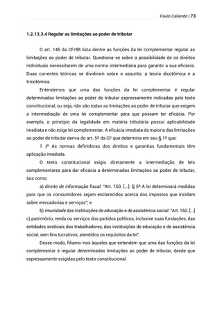 Paulo Caliendo | 73
1.2.13.3.4 Regular as limitações ao poder de tributar
O art. 146 da CF/88 lista dentre as funções da lei complementar regular as
limitações ao poder de tributar. Questiona-se sobre a possibilidade de os direitos
individuais necessitarem de uma norma intermediária para garantir a sua eficácia.
Duas correntes teóricas se dividiram sobre o assunto: a teoria dicotômica e a
tricotômica.
Entendemos que uma das funções da lei complementar é regular
determinadas limitações ao poder de tributar expressamente indicadas pelo texto
constitucional, ou seja, não são todas as limitações ao poder de tributar que exigem
a intermediação de uma lei complementar para que possam ter eficácia. Por
exemplo, o princípio da legalidade em matéria tributária possui aplicabilidade
imediata e não exige lei complementar. A eficácia imediata da maioria das limitações
ao poder de tributar deriva do art. 5º da CF que determina em seu § 1º que:
§
1 º As normas definidoras dos direitos e garantias fundamentais têm
aplicação imediata.
O texto constitucional exigiu diretamente a intermediação de leis
complementares para dar eficácia a determinadas limitações ao poder de tributar,
tais como:
a) direito de informação fiscal: “Art. 150. [...]: § 5º A lei determinará medidas
para que os consumidores sejam esclarecidos acerca dos impostos que incidam
sobre mercadorias e serviços”; e
b) imunidade das instituições de educação e de assistência social: “Art. 150. [...]
c) patrimônio, renda ou serviços dos partidos políticos, inclusive suas fundações, das
entidades sindicais dos trabalhadores, das instituições de educação e de assistência
social, sem fins lucrativos, atendidos os requisitos da lei”.
Desse modo, filiamo-nos àqueles que entendem que uma das funções da lei
complementar é regular determinadas limitações ao poder de tributar, desde que
expressamente exigidas pelo texto constitucional.
 