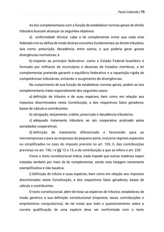 Paulo Caliendo | 75
As leis complementares com a função de estabelecer normas gerais de direito
tributário buscam alcançar os seguintes objetivos:
a) uniformidade técnica: cabe a lei complementar evitar que cada ente
federado crie ou defina de modo diverso conceitos fundamentais ao direito tributário,
tais como: prescrição, decadência, entre outros, o que poderia gerar graves
divergências normativas; e
b) respeito ao princípio federativo: como o Estado Federal brasileiro é
formado por milhares de municípios e dezenas de Estados membros, a lei
complementar pretende garantir o equilíbrio federativo e a repartição rígida de
competências tributárias, evitando o surgimento de divergências.
No cumprimento de sua função de estabelecer normas gerais, podem as leis
complementares tratar especialmente dos seguintes casos:
a) definição de tributos e de suas espécies, bem como em relação aos
impostos discriminados nesta Constituição, a dos respectivos fatos geradores,
bases de cálculo e contribuintes;
b) obrigação, lançamento, crédito, prescrição e decadência tributários;
c) adequado tratamento tributário ao ato cooperativo praticado pelas
sociedades cooperativas;
d) definição de tratamento diferenciado e favorecido para as
microempresas e para as empresas de pequeno porte, inclusive regimes especiais
ou simplificados no caso do imposto previsto no art. 155, II, das contribuições
previstas no art. 195, I e §§ 12 e 13, e da contribuição a que se refere o art. 239.
Como o texto constitucional indica, nada impede que outras matérias sejam
tratadas também por meio de lei complementar, sendo esta listagem meramente
exemplificativa e não taxativa.
i) Definição de tributo e suas espécies, bem como em relação aos impostos
discriminados nesta Constituição, a dos respectivos fatos geradores, bases de
cálculo e contribuintes
O texto constitucional, além de listar as espécies de tributos, estabeleceu de
modo genérico a sua definição constitucional (impostos, taxas, contribuições e
empréstimos compulsórios), de tal modo que todo o questionamento sobre a
correta qualificação de uma espécie deve ser confrontada com o texto
 