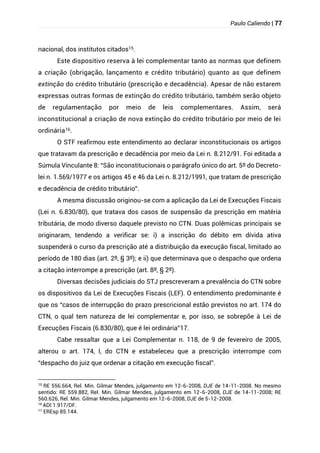 Paulo Caliendo | 77
nacional, dos institutos citados15.
Este dispositivo reserva à lei complementar tanto as normas que definem
a criação (obrigação, lançamento e crédito tributário) quanto as que definem
extinção do crédito tributário (prescrição e decadência). Apesar de não estarem
expressas outras formas de extinção do crédito tributário, também serão objeto
de regulamentação por meio de leis complementares. Assim, será
inconstitucional a criação de nova extinção do crédito tributário por meio de lei
ordinária16.
O STF reafirmou este entendimento ao declarar inconstitucionais os artigos
que tratavam da prescrição e decadência por meio da Lei n. 8.212/91. Foi editada a
Súmula Vinculante 8: “São inconstitucionais o parágrafo único do art. 5º do Decreto-
lei n. 1.569/1977 e os artigos 45 e 46 da Lei n. 8.212/1991, que tratam de prescrição
e decadência de crédito tributário”.
A mesma discussão originou-se com a aplicação da Lei de Execuções Fiscais
(Lei n. 6.830/80), que tratava dos casos de suspensão da prescrição em matéria
tributária, de modo diverso daquele previsto no CTN. Duas polêmicas principais se
originaram, tendendo a verificar se: i) a inscrição do débito em dívida ativa
suspenderá o curso da prescrição até a distribuição da execução fiscal, limitado ao
período de 180 dias (art. 2º, § 3º); e ii) que determinava que o despacho que ordena
a citação interrompe a prescrição (art. 8º, § 2º).
Diversas decisões judiciais do STJ prescreveram a prevalência do CTN sobre
os dispositivos da Lei de Execuções Fiscais (LEF). O entendimento predominante é
que os “casos de interrupção do prazo prescricional estão previstos no art. 174 do
CTN, o qual tem natureza de lei complementar e, por isso, se sobrepõe à Lei de
Execuções Fiscais (6.830/80), que é lei ordinária”17.
Cabe ressaltar que a Lei Complementar n. 118, de 9 de fevereiro de 2005,
alterou o art. 174, I, do CTN e estabeleceu que a prescrição interrompe com
“despacho do juiz que ordenar a citação em execução fiscal”.
15
RE 556.664, Rel. Min. Gilmar Mendes, julgamento em 12-6-2008, DJE de 14-11-2008. No mesmo
sentido: RE 559.882, Rel. Min. Gilmar Mendes, julgamento em 12-6-2008, DJE de 14-11-2008; RE
560.626, Rel. Min. Gilmar Mendes, julgamento em 12-6-2008, DJE de 5-12-2008.
16
ADI 1.917/DF.
17
EREsp 85.144.
 