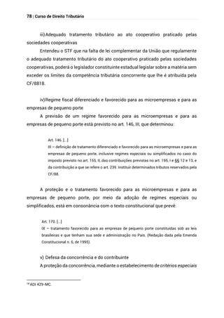 78 | Curso de Direito Tributário
iii)Adequado tratamento tributário ao ato cooperativo praticado pelas
sociedades cooperativas
Entendeu o STF que na falta de lei complementar da União que regulamente
o adequado tratamento tributário do ato cooperativo praticado pelas sociedades
cooperativas, poderá o legislador constituinte estadual legislar sobre a matéria sem
exceder os limites da competência tributária concorrente que lhe é atribuída pela
CF/8818.
iv)Regime fiscal diferenciado e favorecido para as microempresas e para as
empresas de pequeno porte
A previsão de um regime favorecido para as microempresas e para as
empresas de pequeno porte está previsto no art. 146, III, que determinou:
Art. 146. [...]
III – definição de tratamento diferenciado e favorecido para as microempresas e para as
empresas de pequeno porte, inclusive regimes especiais ou simplificados no caso do
imposto previsto no art. 155, II, das contribuições previstas no art. 195, I e §§ 12 e 13, e
da contribuição a que se refere o art. 239. Instituir determinados tributos reservados pela
CF/88.
A proteção e o tratamento favorecido para as microempresas e para as
empresas de pequeno porte, por meio da adoção de regimes especiais ou
simplificados, está em consonância com o texto constitucional que prevê:
Art. 170. [...]
IX – tratamento favorecido para as empresas de pequeno porte constituídas sob as leis
brasileiras e que tenham sua sede e administração no País. (Redação dada pela Emenda
Constitucional n. 6, de 1995).
v) Defesa da concorrência e do contribuinte
A proteção da concorrência, mediante o estabelecimento de critérios especiais
18
ADI 429-MC.
 