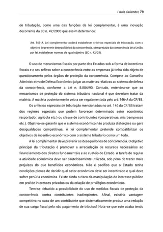 Paulo Caliendo | 79
de tributação, como uma das funções da lei complementar, é uma inovação
decorrente da EC n. 42/2003 que assim determinou:
Art. 146-A. Lei complementar poderá estabelecer critérios especiais de tributação, com o
objetivo de prevenir desequilíbrios da concorrência, sem prejuízo da competência de a União,
por lei, estabelecer normas de igual objetivo (EC n. 42/03).
O uso de mecanismos fiscais por parte dos Estados sob a forma de incentivos
fiscais e o seu reflexo sobre a concorrência entre as empresas já tinha sido objeto de
questionamento pelos órgãos de proteção da concorrência. Compete ao Conselho
Administrativo de Defesa Econômico julgar as matérias relativas ao sistema de defesa
da concorrência, conforme a Lei n. 8.884/90. Contudo, entendeu-se que os
mecanismos de proteção do sistema tributário nacional é que deveriam tratar da
matéria. A matéria posteriormente veio a ser regulamentada pelo art. 146-A da CF/88.
Os critérios especiais de tributação mencionados no art. 146 da CF/88 tratam
dos regimes especiais que podem favorecer determinado setor econômico
(exportador, agrícola etc.) ou classe de contribuintes (cooperativas, microempresas
etc.). Objetiva-se garantir que o sistema econômico não produza distorções ou gere
desigualdades competitivas. A lei complementar pretende compatibilizar os
objetivos de incentivo econômico com o sistema tributário como um todo.
A lei complementar deve prevenir os desequilíbrios de concorrência. O objetivo
principal da tributação é promover a arrecadação de recursos necessários ao
financiamento dos direitos fundamentais e ao custeio do Estado. A tarefa de regular
a atividade econômica deve ser cautelosamente utilizada, sob pena de trazer mais
prejuízos do que benefícios econômicos. Não é pacífico que o Estado tenha
condições plenas de decidir qual setor econômico deve ser incentivado e qual deve
sofrer penúria econômica. Existe ainda o risco da manipulação do interesse público
em prol de interesses privados ou da criação de privilégios econômicos.
Tem-se debatido a possibilidade do uso de medidas fiscais de proteção da
concorrência contra contribuintes inadimplentes. Afinal, existiria vantagem
competitiva no caso de um contribuinte que sistematicamente produz uma redução
de sua carga fiscal pelo não pagamento de tributos? Nota-se que este acaba tendo
 