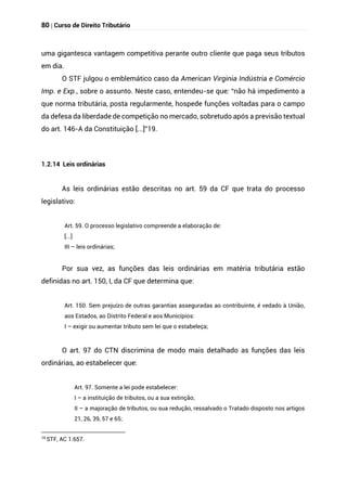 80 | Curso de Direito Tributário
uma gigantesca vantagem competitiva perante outro cliente que paga seus tributos
em dia.
O STF julgou o emblemático caso da American Virginia Indústria e Comércio
Imp. e Exp., sobre o assunto. Neste caso, entendeu-se que: “não há impedimento a
que norma tributária, posta regularmente, hospede funções voltadas para o campo
da defesa da liberdade de competição no mercado, sobretudo após a previsão textual
do art. 146-A da Constituição [...]”19.
1.2.14 Leis ordinárias
As leis ordinárias estão descritas no art. 59 da CF que trata do processo
legislativo:
Art. 59. O processo legislativo compreende a elaboração de:
[...]
III – leis ordinárias;
Por sua vez, as funções das leis ordinárias em matéria tributária estão
definidas no art. 150, I, da CF que determina que:
Art. 150. Sem prejuízo de outras garantias asseguradas ao contribuinte, é vedado à União,
aos Estados, ao Distrito Federal e aos Municípios:
I – exigir ou aumentar tributo sem lei que o estabeleça;
O art. 97 do CTN discrimina de modo mais detalhado as funções das leis
ordinárias, ao estabelecer que:
Art. 97. Somente a lei pode estabelecer:
I – a instituição de tributos, ou a sua extinção;
II – a majoração de tributos, ou sua redução, ressalvado o Tratado disposto nos artigos
21, 26, 39, 57 e 65;
19
STF, AC 1.657.
 