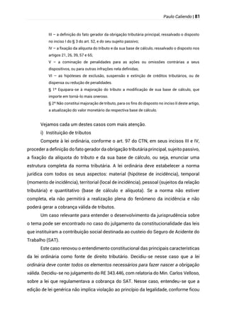 Paulo Caliendo | 81
III – a definição do fato gerador da obrigação tributária principal, ressalvado o disposto
no inciso I do § 3 do art. 52, e do seu sujeito passivo;
IV – a fixação da alíquota do tributo e da sua base de cálculo, ressalvado o disposto nos
artigos 21, 26, 39, 57 e 65;
V – a cominação de penalidades para as ações ou omissões contrárias a seus
dispositivos, ou para outras infrações nela definidas;
VI – as hipóteses de exclusão, suspensão e extinção de créditos tributários, ou de
dispensa ou redução de penalidades.
§ 1º Equipara-se à majoração do tributo a modificação de sua base de cálculo, que
importe em torná-lo mais oneroso.
§ 2º Não constitui majoração de tributo, para os fins do disposto no inciso II deste artigo,
a atualização do valor monetário da respectiva base de cálculo.
Vejamos cada um destes casos com mais atenção.
i) Instituição de tributos
Compete à lei ordinária, conforme o art. 97 do CTN, em seus incisos III e IV,
proceder a definição do fato gerador da obrigação tributária principal, sujeito passivo,
a fixação da alíquota do tributo e da sua base de cálculo, ou seja, enunciar uma
estrutura completa da norma tributária. A lei ordinária deve estabelecer a norma
jurídica com todos os seus aspectos: material (hipótese de incidência), temporal
(momento de incidência), territorial (local de incidência), pessoal (sujeitos da relação
tributária) e quantitativo (base de cálculo e alíquota). Se a norma não estiver
completa, ela não permitirá a realização plena do fenômeno da incidência e não
poderá gerar a cobrança válida de tributos.
Um caso relevante para entender o desenvolvimento da jurisprudência sobre
o tema pode ser encontrado no caso do julgamento da constitucionalidade das leis
que instituíram a contribuição social destinada ao custeio do Seguro de Acidente do
Trabalho (SAT).
Este caso renovou o entendimento constitucional das principais características
da lei ordinária como fonte de direito tributário. Decidiu-se nesse caso que a lei
ordinária deve conter todos os elementos necessários para fazer nascer a obrigação
válida. Decidiu-se no julgamento do RE 343.446, com relatoria do Min. Carlos Velloso,
sobre a lei que regulamentava a cobrança do SAT. Nesse caso, entendeu-se que a
edição de lei genérica não implica violação ao princípio da legalidade, conforme ficou
 