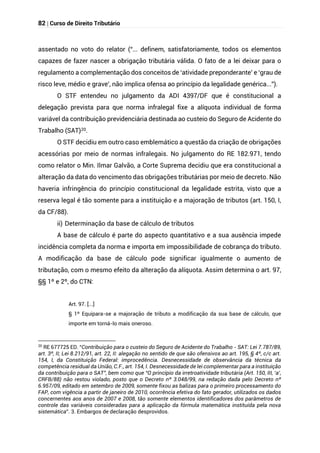 82 | Curso de Direito Tributário
assentado no voto do relator (“... definem, satisfatoriamente, todos os elementos
capazes de fazer nascer a obrigação tributária válida. O fato de a lei deixar para o
regulamento a complementação dos conceitos de ‘atividade preponderante’ e ‘grau de
risco leve, médio e grave’, não implica ofensa ao princípio da legalidade genérica...”).
O STF entendeu no julgamento da ADI 4397/DF que é constitucional a
delegação prevista para que norma infralegal fixe a alíquota individual de forma
variável da contribuição previdenciária destinada ao custeio do Seguro de Acidente do
Trabalho (SAT)20.
O STF decidiu em outro caso emblemático a questão da criação de obrigações
acessórias por meio de normas infralegais. No julgamento do RE 182.971, tendo
como relator o Min. Ilmar Galvão, a Corte Suprema decidiu que era constitucional a
alteração da data do vencimento das obrigações tributárias por meio de decreto. Não
haveria infringência do princípio constitucional da legalidade estrita, visto que a
reserva legal é tão somente para a instituição e a majoração de tributos (art. 150, I,
da CF/88).
ii) Determinação da base de cálculo de tributos
A base de cálculo é parte do aspecto quantitativo e a sua ausência impede
incidência completa da norma e importa em impossibilidade de cobrança do tributo.
A modificação da base de cálculo pode significar igualmente o aumento de
tributação, com o mesmo efeito da alteração da alíquota. Assim determina o art. 97,
§§ 1º e 2º, do CTN:
Art. 97. [...]
§ 1º Equipara-se a majoração de tributo a modificação da sua base de cálculo, que
importe em torná-lo mais oneroso.
20
RE 677725 ED. “Contribuição para o custeio do Seguro de Acidente do Trabalho - SAT: Lei 7.787/89,
art. 3º, II; Lei 8.212/91, art. 22, II: alegação no sentido de que são ofensivos ao art. 195, § 4º, c/c art.
154, I, da Constituição Federal: improcedência. Desnecessidade de observância da técnica da
competência residual da União, C.F., art. 154, I. Desnecessidade de lei complementar para a instituição
da contribuição para o SAT”, bem como que “O princípio da irretroatividade tributária (Art. 150, III, ‘a’,
CRFB/88) não restou violado, posto que o Decreto nº 3.048/99, na redação dada pelo Decreto nº
6.957/09, editado em setembro de 2009, somente fixou as balizas para o primeiro processamento do
FAP, com vigência a partir de janeiro de 2010, ocorrência efetiva do fato gerador, utilizados os dados
concernentes aos anos de 2007 e 2008, tão somente elementos identificadores dos parâmetros de
controle das variáveis consideradas para a aplicação da fórmula matemática instituída pela nova
sistemática”. 3. Embargos de declaração desprovidos.
 
