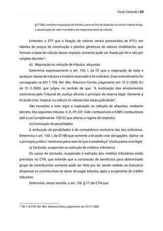 Paulo Caliendo | 83
§ 2º Não constitui majoração de tributos, para os fins do disposto no inciso II deste artigo,
a atualização do valor monetário da respectiva base de cálculo.
Entendeu o STF que a fixação de valores venais presumidos de IPTU, em
tabelas de preços de construção e plantas genéricas de valores imobiliários, que
formam a base de cálculo desse imposto, somente pode ser fixada por lei e não por
simples decreto21.
iii) Majoração ou redução de tributos: alíquotas
Determina expressamente o art. 150, I, da CF que a majoração de toda e
qualquer classe de tributos é matéria reservada à lei ordinária. Esse entendimento foi
consagrado na ADI 1.709, Rel. Min. Maurício Corrêa, julgamento em 10-2-2000, DJ
de 31-3-2000, que julgou no sentido de que: “A instituição dos emolumentos
cartorários pelo Tribunal de Justiça afronta o princípio da reserva legal. Somente a
lei pode criar, majorar ou reduzir os valores das taxas judiciárias”.
São exceções a esta regra a majoração ou redução de alíquotas, mediante
decreto, dos seguintes tributos: II, IE, IPI, IOF, Cide-combustíveis e ICMS-combustíveis
(até a Lei Complementar 192/22 que alterou o regime do imposto).
iv)Cominação de penalidades
A atribuição de penalidades é de competência exclusiva das leis ordinárias.
Determina o art. 150, I, da CF/88 que somente a lei pode criar obrigações. Aplica-se
o princípio jurídico “nenhuma pena sem lei que a estabeleça” (nulla poena sine lege).
v) Exclusão, suspensão ou extinção de créditos tributários
Os casos de exclusão, suspensão e extinção dos créditos tributários estão
previstos no CTN, que entende que a concessão de benefícios para determinado
grupo de contribuintes somente pode ser feito por lei, sendo vedado ao Executivo
dispensar os contribuintes do dever de pagar tributos, após o surgimento do crédito
tributário.
Determina, nesse sentido, o art. 156, § 1º, do CTN que:
21
RE 114.078, Rel. Min. Moreira Alves, julgamento em 23-3-1988.
 
