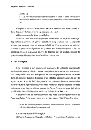 84 | Curso de Direito Tributário
Art. 156. [...]
§ 1º A lei disporá quanto aos efeitos da extinção total ou parcial do crédito sobre a ulterior
verificação da irregularidade da sua constituição, observado o disposto no artigos 144 e
149.
Não pode a administração pública exonerar determinados contribuintes do
dever de pagar tributos sem uma expressa previsão legal.
vi)Dispensa ou redução de penalidades
O mesmo raciocínio anterior aplica-se ao fenômeno da dispensa ou redução
de penalidades. Somente o legislativo pode liberar a imposição de uma pena aplicada
àqueles que descumpriram as normas tributárias. Esta regra tem por objetivo
preservar o princípio da igualdade da proteção dos interesses gerais. O uso de
sanções políticas e a aplicação seletiva de dispensa para os aliados e amigos do
governo de ocasião poderia levar a República à bancarrota.
1.2.15 Lei delegada
A lei delegada é um instrumento normativo de utilização praticamente
inexistente no campo tributário. Não é possível utilizar-se desse instrumento sem
ferir a competência exclusiva do legislativo em criar obrigações tributárias. No âmbito
da CF/88, somente duas leis delegadas foram editadas: a Lei delegada n. 12, de 7 de
agosto de 1992; e a n. 13, de 27 de agosto de 1992. Nenhuma das duas versava sobre
matéria tributária. A primeira dispunha sobre a instituição de gratificação de atividade
militar para os servidores militares federais das Forças Armadas. A segunda instituía
gratificações de atividade para os servidores civis do Poder Executivo.
A lei delegada é o ato normativo editado pelo Poder Executivo por delegação do
Poder Legislativo. Trata-se de instrumento previsto no art. 68 da CF que determina:
Art. 68. As leis delegadas serão elaboradas pelo Presidente da República, que deverá
solicitar a delegação ao Congresso Nacional.
São características da lei delegada:
a) Sujeito delegado: a delegação será feita ao Presidente da República, não se
 