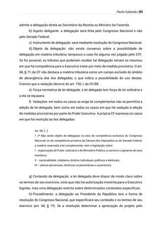Paulo Caliendo | 85
admite a delegação direta ao Secretário da Receita ou Ministro da Fazenda.
b) Sujeito delegante: a delegação será feita pelo Congresso Nacional e não
pelo Senado Federal.
c) Instrumento de delegação: será mediante resolução do Congresso Nacional.
d) Objeto da delegação: não existe consenso sobre a possibilidade de
delegação em matéria tributária, tampouco o caso foi alguma vez julgado pelo STF.
Se for possível, os tributos que poderiam receber tal delegação seriam os mesmos
em que há competência para o Executivo tratar por meio de medida provisória. O art.
68, § 1º, da CF não destaca a matéria tributária como um campo excluído do âmbito
de abrangência das leis delegadas, o que indica a possibilidade do uso destas.
Cremos que a vedação decorre do art. 150, I, da CF/88.
e) Força normativa da lei delegada: a lei delegada tem força de lei ordinária e
a ela se equipara.
f) Vedações: em todos os casos se exige lei complementar não se permitirá a
edição de lei delegada, bem como em todos os casos em que há vedação à edição
de medidas provisórias por parte do Poder Executivo. A própria CF expressa os casos
em que há restrição às leis delegadas:
Art. 68. [...]
§
1 º Não serão objeto de delegação os atos de competência exclusiva do Congresso
Nacional, os de competência privativa da Câmara dos Deputados ou do Senado Federal,
a matéria reservada à lei complementar, nem a legislação sobre:
I – organização do Poder Judiciário e do Ministério Público, a carreira e a garantia de seus
membros;
II – nacionalidade, cidadania, direitos individuais, políticos e eleitorais;
III – planos plurianuais, diretrizes orçamentárias e orçamentos.
g) Conteúdo da delegação: a lei delegada deve dispor de modo claro sobre
os termos de seu exercício, visto que não há autorização irrestrita para o Executivo
legislar, mas uma delegação restrita sobre determinados conteúdos específicos.
h) Procedimento: a delegação ao Presidente da República terá a forma de
resolução do Congresso Nacional, que especificará seu conteúdo e os termos de seu
exercício (art. 68, § 1º). Se a resolução determinar a apreciação do projeto pelo
 