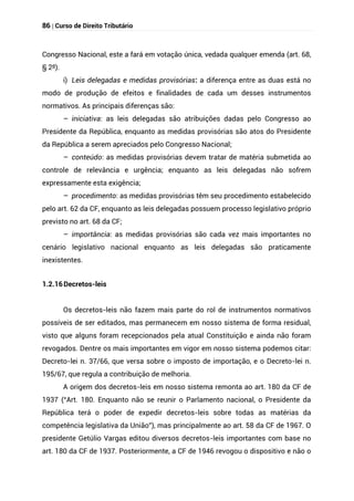 86 | Curso de Direito Tributário
Congresso Nacional, este a fará em votação única, vedada qualquer emenda (art. 68,
§ 2º).
i) Leis delegadas e medidas provisórias: a diferença entre as duas está no
modo de produção de efeitos e finalidades de cada um desses instrumentos
normativos. As principais diferenças são:
– iniciativa: as leis delegadas são atribuições dadas pelo Congresso ao
Presidente da República, enquanto as medidas provisórias são atos do Presidente
da República a serem apreciados pelo Congresso Nacional;
– conteúdo: as medidas provisórias devem tratar de matéria submetida ao
controle de relevância e urgência; enquanto as leis delegadas não sofrem
expressamente esta exigência;
– procedimento: as medidas provisórias têm seu procedimento estabelecido
pelo art. 62 da CF, enquanto as leis delegadas possuem processo legislativo próprio
previsto no art. 68 da CF;
– importância: as medidas provisórias são cada vez mais importantes no
cenário legislativo nacional enquanto as leis delegadas são praticamente
inexistentes.
1.2.16Decretos-leis
Os decretos-leis não fazem mais parte do rol de instrumentos normativos
possíveis de ser editados, mas permanecem em nosso sistema de forma residual,
visto que alguns foram recepcionados pela atual Constituição e ainda não foram
revogados. Dentre os mais importantes em vigor em nosso sistema podemos citar:
Decreto-lei n. 37/66, que versa sobre o imposto de importação, e o Decreto-lei n.
195/67, que regula a contribuição de melhoria.
A origem dos decretos-leis em nosso sistema remonta ao art. 180 da CF de
1937 (“Art. 180. Enquanto não se reunir o Parlamento nacional, o Presidente da
República terá o poder de expedir decretos-leis sobre todas as matérias da
competência legislativa da União”), mas principalmente ao art. 58 da CF de 1967. O
presidente Getúlio Vargas editou diversos decretos-leis importantes com base no
art. 180 da CF de 1937. Posteriormente, a CF de 1946 revogou o dispositivo e não o
 