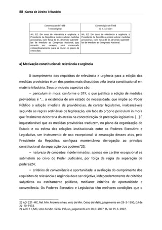 88 | Curso de Direito Tributário
Constituição de 1988
Texto original
Constituição de 1988
EC n. 32/2001
Art. 62. Em caso de relevância e urgência, o
Presidente da República poderá adotar medidas
provisórias, com força de lei, devendo submetê-
las de imediato ao Congresso Nacional, que,
estando em recesso, será convocado
extraordinariamente para se reunir no prazo de
cinco dias.
Art. 62. Em caso de relevância e urgência, o
Presidente da República poderá adotar medidas
provisórias, com força de lei, devendo submetê-
las de imediato ao Congresso Nacional.
a) Motivação constitucional: relevância e urgência
O cumprimento dos requisitos de relevância e urgência para a edição das
medidas provisórias é um dos pontos mais discutidos pela teoria constitucional em
matéria tributária. Seus principais aspectos são:
– periculum in mora: conforme o STF, o que justifica a edição de medidas
provisórias é “... a existência de um estado de necessidade, que impõe ao Poder
Público a adoção imediata de providências, de caráter legislativo, inalcançáveis
segundo as regras ordinárias de legiferação, em face do próprio periculum in mora
que fatalmente decorreria do atraso na concretização da prestação legislativa. [...] É
inquestionável que as medidas provisórias traduzem, no plano da organização do
Estado e na esfera das relações institucionais entre os Poderes Executivo e
Legislativo, um instrumento de uso excepcional. A emanação desses atos, pelo
Presidente da República, configura momentânea derrogação ao princípio
constitucional da separação dos poderes”23;
– natureza de conceitos indeterminados: apenas em caráter excepcional se
submetem ao crivo do Poder Judiciário, por força da regra da separação de
poderes24;
– critérios de conveniência e oportunidade: a avaliação do cumprimento dos
requisitos de relevância e urgência deve ser objetiva, independentemente de critérios
subjetivos ou estritamente políticos, mediante critérios de oportunidade e
conveniência. Os Poderes Executivo e Legislativo têm melhores condições que o
23 ADI 221-MC, Rel. Min. Moreira Alves, voto do Min. Celso de Mello, julgamento em 29-3-1990, DJ de
22-10-1993.
24 ADC 11-MC, voto do Min. Cezar Peluso, julgamento em 28-3-2007, DJ de 29-6-2007.
 