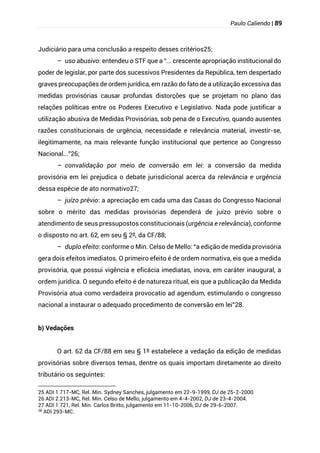 Paulo Caliendo | 89
Judiciário para uma conclusão a respeito desses critérios25;
– uso abusivo: entendeu o STF que a “... crescente apropriação institucional do
poder de legislar, por parte dos sucessivos Presidentes da República, tem despertado
graves preocupações de ordem jurídica, em razão do fato de a utilização excessiva das
medidas provisórias causar profundas distorções que se projetam no plano das
relações políticas entre os Poderes Executivo e Legislativo. Nada pode justificar a
utilização abusiva de Medidas Provisórias, sob pena de o Executivo, quando ausentes
razões constitucionais de urgência, necessidade e relevância material, investir-se,
ilegitimamente, na mais relevante função institucional que pertence ao Congresso
Nacional...”26;
– convalidação por meio de conversão em lei: a conversão da medida
provisória em lei prejudica o debate jurisdicional acerca da relevância e urgência
dessa espécie de ato normativo27;
– juízo prévio: a apreciação em cada uma das Casas do Congresso Nacional
sobre o mérito das medidas provisórias dependerá de juízo prévio sobre o
atendimento de seus pressupostos constitucionais (urgência e relevância), conforme
o disposto no art. 62, em seu § 2º, da CF/88;
– duplo efeito: conforme o Min. Celso de Mello: “a edição de medida provisória
gera dois efeitos imediatos. O primeiro efeito é de ordem normativa, eis que a medida
provisória, que possui vigência e eficácia imediatas, inova, em caráter inaugural, a
ordem jurídica. O segundo efeito é de natureza ritual, eis que a publicação da Medida
Provisória atua como verdadeira provocatio ad agendum, estimulando o congresso
nacional a instaurar o adequado procedimento de conversão em lei”28.
b) Vedações
O art. 62 da CF/88 em seu § 1º estabelece a vedação da edição de medidas
provisórias sobre diversos temas, dentre os quais importam diretamente ao direito
tributário os seguintes:
25 ADI 1.717-MC, Rel. Min. Sydney Sanches, julgamento em 22-9-1999, DJ de 25-2-2000.
26 ADI 2.213-MC, Rel. Min. Celso de Mello, julgamento em 4-4-2002, DJ de 23-4-2004.
27 ADI 1.721, Rel. Min. Carlos Britto, julgamento em 11-10-2006, DJ de 29-6-2007.
28
ADI 293-MC.
 