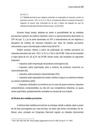 Paulo Caliendo | 91
Art. 62. [...]
§
2 º Medida provisória que implique instituição ou majoração de impostos, exceto os
previstos nos arts. 153, I, II, IV, V, e 154, II, só produzirá efeitos no exercício financeiro
seguinte se houver sido convertida em lei até o último dia daquele em que foi
editada.(Incluído pela Emenda Constitucional n. 32, de 2001)
Durante longo tempo, debateu-se sobre a possibilidade de as medidas
provisórias tratarem de matéria tributária. Esse é o posicionamento dominante no
STF de que: “[...] já se acha assentado no STF o entendimento de ser legítima a
disciplina de matéria de natureza tributária por meio de medida provisória,
instrumento a que a Constituição confere força de lei”31.
Podem produzir efeitos a partir da publicação da medida provisória os
impostos previstos nos arts. 153, I, II, IV, V, e 154, II, da CF/88. Trata-se de exceções
à regra geral do art. 62, § 2º, da CF/88. Desse modo, são exceções os seguintes
impostos:
– impostos sobre importação de produtos estrangeiros (II);
– impostos sobre exportação, para o exterior, de produtos nacionais ou
nacionalizados (IE);
– impostos sobre produtos industrializados (IPI);
– impostos sobre operações de crédito, câmbio e seguro, ou relativas a títulos
ou valores mobiliários (IOF);
– impostos instituídos na iminência ou no caso de guerra externa, impostos
extraordinários, compreendidos ou não em sua competência tributária, os quais
serão suprimidos, gradativamente, cessadas as causas de sua criação.
d) Eficácia das medidas provisórias
A eficácia das medidas provisórias se extingue, desde a edição, após o prazo
de 60 dias prorrogáveis por mais 60 dias, se estas não forem convertidas em lei.
Nesse caso, compete ao Congresso Nacional regular as relações decorrentes
31
ADI 1.667-MC, Rel. Min. Ilmar Galvão, julgamento em 25-9-1997, DJ de 21-11-1997.
 