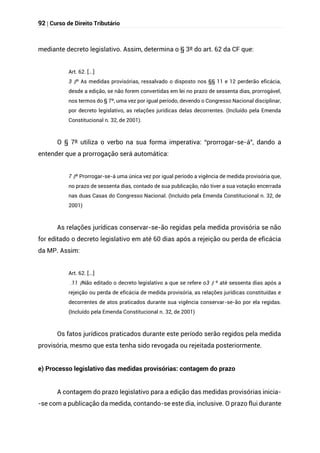 92 | Curso de Direito Tributário
mediante decreto legislativo. Assim, determina o § 3º do art. 62 da CF que:
Art. 62. [...]
§
3 º As medidas provisórias, ressalvado o disposto nos §§ 11 e 12 perderão eficácia,
desde a edição, se não forem convertidas em lei no prazo de sessenta dias, prorrogável,
nos termos do § 7º, uma vez por igual período, devendo o Congresso Nacional disciplinar,
por decreto legislativo, as relações jurídicas delas decorrentes. (Incluído pela Emenda
Constitucional n. 32, de 2001).
O § 7º utiliza o verbo na sua forma imperativa: “prorrogar-se-á”, dando a
entender que a prorrogação será automática:
§
7 º Prorrogar-se-á uma única vez por igual período a vigência de medida provisória que,
no prazo de sessenta dias, contado de sua publicação, não tiver a sua votação encerrada
nas duas Casas do Congresso Nacional. (Incluído pela Emenda Constitucional n. 32, de
2001)
As relações jurídicas conservar-se-ão regidas pela medida provisória se não
for editado o decreto legislativo em até 60 dias após a rejeição ou perda de eficácia
da MP. Assim:
Art. 62. [...]
§
11
. Não editado o decreto legislativo a que se refere o §
3 º até sessenta dias após a
rejeição ou perda de eficácia de medida provisória, as relações jurídicas constituídas e
decorrentes de atos praticados durante sua vigência conservar-se-ão por ela regidas.
(Incluído pela Emenda Constitucional n. 32, de 2001)
Os fatos jurídicos praticados durante este período serão regidos pela medida
provisória, mesmo que esta tenha sido revogada ou rejeitada posteriormente.
e) Processo legislativo das medidas provisórias: contagem do prazo
A contagem do prazo legislativo para a edição das medidas provisórias inicia-
-se com a publicação da medida, contando-se este dia, inclusive. O prazo flui durante
 