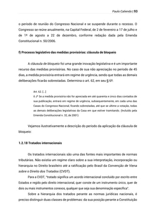Paulo Caliendo | 93
o período de reunião do Congresso Nacional e se suspende durante o recesso. O
Congresso se reúne anualmente, na Capital Federal, de 2 de fevereiro a 17 de julho e
de 1º de agosto a 22 de dezembro, conforme redação dada pela Emenda
Constitucional n. 50/2006.
f) Processo legislativo das medidas provisórias: cláusula de bloqueio
A cláusula de bloqueio foi uma grande inovação legislativa e é um importante
recurso das medidas provisórias. No caso de sua não apreciação no período de 45
dias, a medida provisória entrará em regime de urgência, sendo que todas as demais
deliberações ficarão sobrestadas. Determina o art. 62, em seu § 6º:
Art. 62. [...]
§
6 º Se a medida provisória não for apreciada em até quarenta e cinco dias contados de
sua publicação, entrará em regime de urgência, subsequentemente, em cada uma das
Casas do Congresso Nacional, ficando sobrestadas, até que se ultime a votação, todas
as demais deliberações legislativas da Casa em que estiver tramitando. (Incluído pela
Emenda Constitucional n. 32, de 2001)
Vejamos ilustrativamente a descrição do período da aplicação da cláusula de
bloqueio:
1.2.18 Tratados internacionais
Os tratados internacionais são uma das fontes mais importantes de normas
tributárias. Não existia um regime claro sobre a sua interpretação, incorporação ou
hierarquia no Direito brasileiro até a ratificação pelo Brasil da Convenção de Viena
sobre o Direito dos Tratados (CVDT).
Para a CVDT, “tratado significa um acordo internacional concluído por escrito entre
Estados e regido pelo direito internacional, quer conste de um instrumento único, quer de
dois ou mais instrumentos conexos, qualquer que seja sua denominação específica”.
Sobre a hierarquia dos tratados perante as normas jurídicas nacionais, é
preciso distinguir duas classes de problemas: da sua posição perante a Constituição
 