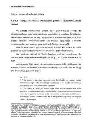 94 | Curso de Direito Tributário
Federal e perante a legislação tributária.
1.2.18.1 Hierarquia dos tratados internacionais perante o ordenamento jurídico
nacional
Os tratados internacionais também estão submetidos ao controle da
constitucionalidade e não podem contrariar o conteúdo e o sentido da Constituição.
Existem duas classes de tratados: equiparados à emenda constitucional e com
eficácia normativa infraconstitucional. São tratados equiparados à emenda
constitucional os que versarem sobre matéria de Direitos Humanos32.
Questiona-se sobre a possibilidade de os tratados em matéria tributária
poderem ser classificados como tratados em matéria de Direitos Humanos.
Um problema especial no Direito brasileiro está no entendimento do
mecanismo de recepção estabelecido pelo art. 5º, § 2º, da Constituição Federal de
1988.
A equiparação dos tratados internacionais em matéria de Direito Humanos às
emendas constitucionais decorre da abertura material proporcionada pelo art. 5º, §§
2º e 3º, da CF/88, que assim dispõe:
Art. 5º [...]
§
2 º Os direitos e garantias expressos nesta Constituição não excluem outros
decorrentes do regime e dos princípios por ela adotados, ou dos tratados internacionais
em que a República Federativa do Brasil seja parte.
§
3 º Os tratados e convenções internacionais sobre direitos humanos que forem
aprovados, em cada Casa do Congresso Nacional, em dois turnos, por três quintos dos
votos dos respectivos membros, serão equivalentes às emendas constitucionais.
(Incluído pela Emenda Constitucional n. 45, de 2004) (Decreto Legislativo com força de
Emenda Constitucional).
32
HC 95.967/MS: “DIREITO PROCESSUAL. HABEAS CORPUS. PRISÃO CIVIL DO DEPOSITÁRIO INFIEL.
PACTO DE SÃO JOSÉ DA COSTA RICA. ALTERAÇÃO DE ORIENTAÇÃO DA JURISPRUDÊNCIA DO STF.
CONCESSÃO DA ORDEM. [...] A esses diplomas internacionais sobre direitos humanos é reservado o
lugar específico no ordenamento jurídico, estando abaixo da Constituição, porém acima da legislação
interna. O status normativo supralegal dos tratados internacionais de direitos humanos subscritos
pelo Brasil, torna inaplicável a legislação infraconstitucional com ele conflitante, seja ela anterior ou
posterior ao ato de ratificação. [...]”.
 