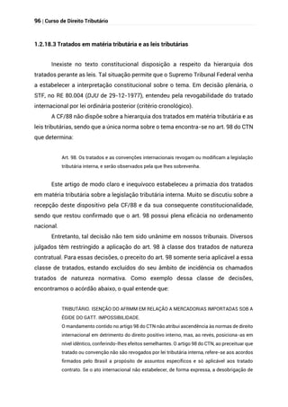 96 | Curso de Direito Tributário
1.2.18.3 Tratados em matéria tributária e as leis tributárias
Inexiste no texto constitucional disposição a respeito da hierarquia dos
tratados perante as leis. Tal situação permite que o Supremo Tribunal Federal venha
a estabelecer a interpretação constitucional sobre o tema. Em decisão plenária, o
STF, no RE 80.004 (DJU de 29-12-1977), entendeu pela revogabilidade do tratado
internacional por lei ordinária posterior (critério cronológico).
A CF/88 não dispõe sobre a hierarquia dos tratados em matéria tributária e as
leis tributárias, sendo que a única norma sobre o tema encontra-se no art. 98 do CTN
que determina:
Art. 98. Os tratados e as convenções internacionais revogam ou modificam a legislação
tributária interna, e serão observados pela que lhes sobrevenha.
Este artigo de modo claro e inequívoco estabeleceu a primazia dos tratados
em matéria tributária sobre a legislação tributária interna. Muito se discutiu sobre a
recepção deste dispositivo pela CF/88 e da sua consequente constitucionalidade,
sendo que restou confirmado que o art. 98 possui plena eficácia no ordenamento
nacional.
Entretanto, tal decisão não tem sido unânime em nossos tribunais. Diversos
julgados têm restringido a aplicação do art. 98 à classe dos tratados de natureza
contratual. Para essas decisões, o preceito do art. 98 somente seria aplicável a essa
classe de tratados, estando excluídos do seu âmbito de incidência os chamados
tratados de natureza normativa. Como exemplo dessa classe de decisões,
encontramos o acórdão abaixo, o qual entende que:
TRIBUTÁRIO. ISENÇÃO DO AFRMM EM RELAÇÃO A MERCADORIAS IMPORTADAS SOB A
ÉGIDE DO GATT. IMPOSSIBILIDADE.
O mandamento contido no artigo 98 do CTN não atribui ascendência às normas de direito
internacional em detrimento do direito positivo interno, mas, ao revés, posiciona-as em
nível idêntico, conferindo-lhes efeitos semelhantes. O artigo 98 do CTN, ao preceituar que
tratado ou convenção não são revogados por lei tributária interna, refere-se aos acordos
firmados pelo Brasil a propósito de assuntos específicos e só aplicável aos tratado
contrato. Se o ato internacional não estabelecer, de forma expressa, a desobrigação de
 
