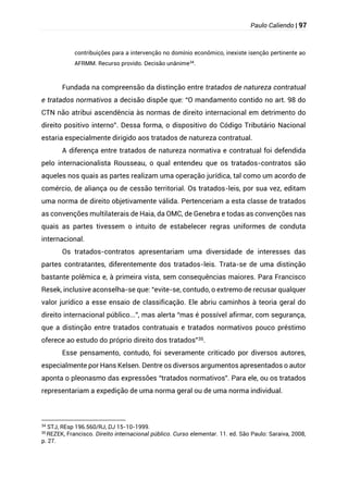 Paulo Caliendo | 97
contribuições para a intervenção no domínio econômico, inexiste isenção pertinente ao
AFRMM. Recurso provido. Decisão unânime34
.
Fundada na compreensão da distinção entre tratados de natureza contratual
e tratados normativos a decisão dispõe que: “O mandamento contido no art. 98 do
CTN não atribui ascendência às normas de direito internacional em detrimento do
direito positivo interno”. Dessa forma, o dispositivo do Código Tributário Nacional
estaria especialmente dirigido aos tratados de natureza contratual.
A diferença entre tratados de natureza normativa e contratual foi defendida
pelo internacionalista Rousseau, o qual entendeu que os tratados-contratos são
aqueles nos quais as partes realizam uma operação jurídica, tal como um acordo de
comércio, de aliança ou de cessão territorial. Os tratados-leis, por sua vez, editam
uma norma de direito objetivamente válida. Pertenceriam a esta classe de tratados
as convenções multilaterais de Haia, da OMC, de Genebra e todas as convenções nas
quais as partes tivessem o intuito de estabelecer regras uniformes de conduta
internacional.
Os tratados-contratos apresentariam uma diversidade de interesses das
partes contratantes, diferentemente dos tratados-leis. Trata-se de uma distinção
bastante polêmica e, à primeira vista, sem consequências maiores. Para Francisco
Resek, inclusive aconselha-se que: “evite-se, contudo, o extremo de recusar qualquer
valor jurídico a esse ensaio de classificação. Ele abriu caminhos à teoria geral do
direito internacional público...”, mas alerta “mas é possível afirmar, com segurança,
que a distinção entre tratados contratuais e tratados normativos pouco préstimo
oferece ao estudo do próprio direito dos tratados”35.
Esse pensamento, contudo, foi severamente criticado por diversos autores,
especialmente por Hans Kelsen. Dentre os diversos argumentos apresentados o autor
aponta o pleonasmo das expressões “tratados normativos”. Para ele, ou os tratados
representariam a expedição de uma norma geral ou de uma norma individual.
34
STJ, REsp 196.560/RJ, DJ 15-10-1999.
35 REZEK, Francisco. Direito internacional público. Curso elementar. 11. ed. São Paulo: Saraiva, 2008,
p. 27.
 