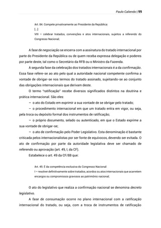 Paulo Caliendo | 99
Art. 84. Compete privativamente ao Presidente da República:
[...]
VIII – celebrar tratados, convenções e atos internacionais, sujeitos a referendo do
Congresso Nacional;
A fase de negociação se encerra com a assinatura do tratado internacional por
parte do Presidente da República ou de quem receba expressa delegação e poderes
por parte deste, tal como o Secretário da RFB ou o Ministro da Fazenda.
A segunda fase da celebração dos tratados internacionais é a da confirmação.
Essa fase refere-se ao ato pelo qual a autoridade nacional competente confirma a
vontade de obrigar-se nos termos do tratado assinado, sujeitando-se ao conjunto
das obrigações internacionais que derivam deste.
O termo “ratificação” recebe diversos significados distintos na doutrina e
prática internacional. São eles:
– o ato do Estado em exprimir a sua vontade de se obrigar pelo tratado;
– o procedimento internacional em que um tratado entra em vigor, ou seja,
pela troca ou depósito formal dos instrumentos de ratificação;
– o próprio documento, selado ou autenticado, em que o Estado exprime a
sua vontade de obrigar-se;
– o ato de confirmação pelo Poder Legislativo. Esta denominação é bastante
criticada pelos internacionalistas por ser fonte de equívocos, devendo ser evitada. O
ato de confirmação por parte da autoridade legislativa deve ser chamado de
referendo ou aprovação (art. 49, I, da CF).
Estabelece o art. 49 da CF/88 que:
Art. 49. É da competência exclusiva do Congresso Nacional:
I – resolver definitivamente sobre tratados, acordos ou atos internacionais que acarretem
encargos ou compromissos gravosos ao patrimônio nacional;
O ato do legislativo que realiza a confirmação nacional se denomina decreto
legislativo.
A fase de consumação ocorre no plano internacional com a ratificação
internacional do tratado, ou seja, com a troca de instrumentos de ratificação
 