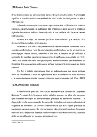 100 | Curso de Direito Tributário
(tratados bilaterais) ou pelo depósito para os tratados multilaterais. A ratificação
significa a manifestação incontestável de um Estado em obrigar-se no plano
internacional.
A fase de consumação ocorre com a promulgação e publicação dos tratados
no Brasil. A promulgação e a publicação são importantes para garantir a eficácia e
vigência das normas jurídicas internacionais. A sua validade não depende desses
instrumentos.
Entram em vigor as normas jurídicas internacionais que tenham sido
devidamente publicadas e promulgadas.
Entendeu o STF que o iter procedimental interno somente se encerra com a
sanção presidencial por meio da promulgação presidencial por via de um decreto de
promulgação. Nesse sentido, entendeu o STF que, a despeito de já ratificado o
protocolo de medidas cautelares (instrumento de ratificação depositado em 18-3-
1997), este ainda não havia sido promulgado, mediante decreto, pelo Presidente da
República. Em consequência, este não se achava formalmente incorporado ao direito
interno36.
Por fim, o tratado internacional deve ser publicado para que possa produzir
todos os seus efeitos. O início da vigência deve estar estabelecido no texto do acordo
e na sua ausência começará a viger em 45 dias de sua promulgação (art. 1º da LINDB).
1.2.18.5 Os acordos executivos
Cabe observar que o art. 49 da CF/88 estabelece que compete ao Congresso
Nacional “resolver definitivamente sobre tratados, acordos ou atos internacionais
que acarretem encargos ou compromissos gravosos ao patrimônio nacional”. Tal
disposição impõe a consideração de que estão limitados os tratados submetidos à
exigência de referendo. Os acordos internacionais que não sejam gravosos ao
patrimônio nacional ou que não criem encargos não exigem referendo do Congresso
Nacional. Essa espécie de tratados é denominada de “acordos executivos”, “acordos
de forma simplificada” ou “acordos administrativos”.
36
STF, CR 8.279.
 