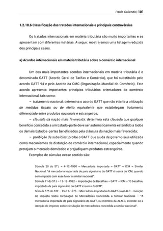 Paulo Caliendo | 101
1.2.18.6 Classificação dos tratados internacionais e principais controvérsias
Os tratados internacionais em matéria tributária são muito importantes e se
apresentam com diferentes matérias. A seguir, mostraremos uma listagem reduzida
dos principais casos.
a) Acordos internacionais em matéria tributária sobre o comércio internacional
Um dos mais importantes acordos internacionais em matéria tributária é o
denominado GATT (Acordo Geral de Tarifas e Comércio), que foi substituído pelo
acordo GATT 94 e pelo Acordo da OMC (Organização Mundial do Comércio). Este
acordo apresenta importantes princípios tributários orientadores do comércio
internacional, tais como:
– tratamento nacional: determina o acordo GATT que não é lícita a utilização
de medidas fiscais ou de efeito equivalente que estabeleçam tratamento
diferenciado entre produtos nacionais e estrangeiros;
– cláusula da nação mais favorecida: determina esta cláusula que qualquer
benefício concedido a um Estado-parte deve ser automaticamente estendido a todos
os demais Estados-partes beneficiados pela cláusula da nação mais favorecida;
– proibição de subsídios: proíbe o GATT que ajuda de governo seja utilizada
como mecanismos de distorção do comércio internacional, especialmente quando
protejam o mercado doméstico e prejudiquem produtos estrangeiros.
Exemplos de súmulas nesse sentido são:
Súmula 20 do STJ – 4-12-1990 – Mercadoria Importada – GATT – ICM – Similar
Nacional: “A mercadoria importada de país signatário do GATT é isenta do ICM, quando
contemplado com esse favor o similar nacional”.
Súmula 71 do STJ – 15-12-1992 – Importação de Bacalhau – GATT – ICM – “O bacalhau
importado de país signatário do GATT é isento do ICM”.
Súmula 575 do STF – 15-12-1976 – Mercadoria Importada do GATT ou ALALC – Isenção
do Imposto Sobre Circulação de Mercadorias Concedida a Similar Nacional – “A
mercadoria importada de país signatário do GATT, ou membro da ALALC, estende-se a
isenção do imposto sobre circulação de mercadorias concedida a similar nacional”.
 