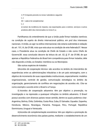 Paulo Caliendo | 103
§
2 º O imposto previsto no inciso I atenderá o seguinte:
[...]
XII – cabe à lei complementar:
[...]
e) excluir da incidência do imposto, nas exportações para o exterior, serviços e outros
produtos além dos mencionados no inciso X, a;
Partilhamos do entendimento de que a União pode firmar tratados isentivos
na condição de sujeito de direito internacional público, em prol dos interesses
nacionais. A União, ao agir na esfera internacional, não estaria submetida à vedação
do art. 151, III, da CF/88, visto que esta atua na condição de ente federado37. Nesse
caso, o Presidente atua na condição de Chefe de Estado e não como Chefe de
Governo38. essa conclusão decorre da leitura do art. 52, § 2º, da CF/88, de que
apenas a República Federativa do Brasil tem competência para firmar tratados, dela
não dispondo a União, os Estados-membros ou os Municípios.
São outras espécies de tratados:
i)Acordos de cooperação técnica: são acordos no âmbito do intercâmbio de
experiências entre as administrações tributárias e de um país estrangeiro, com o
objetivo de incremento de suas capacidades institucionais, especialmente: modelos
organizacionais, controle de gestão, comunicação estratégica no âmbito da
organização, gerenciamento de conflitos em negociações de acordos etc. Cita-se
como exemplo o acordo entre o Brasil e a França.
ii) Acordos de cooperação aduaneira: têm por objetivo a prevenção, na
investigação e na repressão a quaisquer infrações no âmbito aduaneiro. O Brasil
possui acordos com diversos países nesse sentido, dentre os quais podemos citar:
Argentina, Bolívia, Chile, Colômbia, Costa Rica, Cuba, El Salvador, Equador, Espanha,
Honduras, México, Nicarágua, Panamá, Paraguai, Peru, Portugal, República
Dominicana, Uruguai e Venezuela.
iii)Acordos de complementação econômica: têm por objetivo a promoção do
desenvolvimento econômico dos países partes, mediante: o estabelecimento de um
37 STF, AI 223.336.
38 RE 229.096.
 