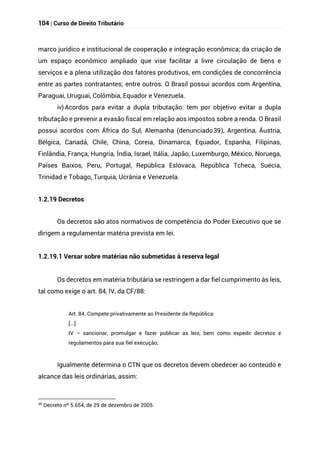 104 | Curso de Direito Tributário
marco jurídico e institucional de cooperação e integração econômica; da criação de
um espaço econômico ampliado que vise facilitar a livre circulação de bens e
serviços e a plena utilização dos fatores produtivos, em condições de concorrência
entre as partes contratantes; entre outros. O Brasil possui acordos com Argentina,
Paraguai, Uruguai, Colômbia, Equador e Venezuela.
iv) Acordos para evitar a dupla tributação: tem por objetivo evitar a dupla
tributação e prevenir a evasão fiscal em relação aos impostos sobre a renda. O Brasil
possui acordos com África do Sul, Alemanha (denunciado39), Argentina, Áustria,
Bélgica, Canadá, Chile, China, Coreia, Dinamarca, Equador, Espanha, Filipinas,
Finlândia, França, Hungria, Índia, Israel, Itália, Japão, Luxemburgo, México, Noruega,
Países Baixos, Peru, Portugal, República Eslovaca, República Tcheca, Suécia,
Trinidad e Tobago, Turquia, Ucrânia e Venezuela.
1.2.19 Decretos
Os decretos são atos normativos de competência do Poder Executivo que se
dirigem a regulamentar matéria prevista em lei.
1.2.19.1 Versar sobre matérias não submetidas à reserva legal
Os decretos em matéria tributária se restringem a dar fiel cumprimento às leis,
tal como exige o art. 84, IV, da CF/88:
Art. 84. Compete privativamente ao Presidente da República:
[...]
IV – sancionar, promulgar e fazer publicar as leis, bem como expedir decretos e
regulamentos para sua fiel execução;
Igualmente determina o CTN que os decretos devem obedecer ao conteúdo e
alcance das leis ordinárias, assim:
39
Decreto nº 5.654, de 29 de dezembro de 2005.
 