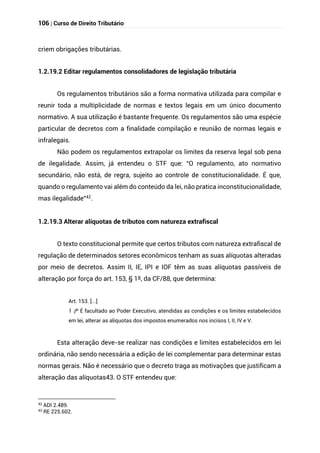 106 | Curso de Direito Tributário
criem obrigações tributárias.
1.2.19.2 Editar regulamentos consolidadores de legislação tributária
Os regulamentos tributários são a forma normativa utilizada para compilar e
reunir toda a multiplicidade de normas e textos legais em um único documento
normativo. A sua utilização é bastante frequente. Os regulamentos são uma espécie
particular de decretos com a finalidade compilação e reunião de normas legais e
infralegais.
Não podem os regulamentos extrapolar os limites da reserva legal sob pena
de ilegalidade. Assim, já entendeu o STF que: “O regulamento, ato normativo
secundário, não está, de regra, sujeito ao controle de constitucionalidade. É que,
quando o regulamento vai além do conteúdo da lei, não pratica inconstitucionalidade,
mas ilegalidade”42.
1.2.19.3 Alterar alíquotas de tributos com natureza extrafiscal
O texto constitucional permite que certos tributos com natureza extrafiscal de
regulação de determinados setores econômicos tenham as suas alíquotas alteradas
por meio de decretos. Assim II, IE, IPI e IOF têm as suas alíquotas passíveis de
alteração por força do art. 153, § 1º, da CF/88, que determina:
Art. 153. [...]
§
1 º É facultado ao Poder Executivo, atendidas as condições e os limites estabelecidos
em lei, alterar as alíquotas dos impostos enumerados nos incisos I, II, IV e V.
Esta alteração deve-se realizar nas condições e limites estabelecidos em lei
ordinária, não sendo necessária a edição de lei complementar para determinar estas
normas gerais. Não é necessário que o decreto traga as motivações que justificam a
alteração das alíquotas43. O STF entendeu que:
42
ADI 2.489.
43
RE 225.602.
 