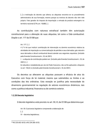 Paulo Caliendo | 107
[...] a motivação do decreto que alterou as alíquotas encontra-se no procedimento
administrativo de sua formação, mesmo porque os motivos do decreto não vêm nele
próprio. Fato gerador do imposto de importação: a entrada do produto estrangeiro no
território nacional (CTN, art. 19)44 [...].
As contribuições com natureza extrafiscal também têm autorização
constitucional para a alteração de suas alíquotas, tal como a Cide-combustível.
Dispõe o art. 177 da CF/88 que:
Art. 177. [...]
§
4 º A lei que instituir contribuição de intervenção no domínio econômico relativa às
atividades de importação ou comercialização de petróleo e seus derivados, gás natural e
seus derivados e álcool combustível deverá atender aos seguintes requisitos: (Incluído
pela Emenda Constitucional n. 33, de 2001)
I – a alíquota da contribuição poderá ser: (Incluído pela Emenda Constitucional n. 33, de
2001) [...]
b) reduzida e restabelecida por ato do Poder Executivo, não se lhe aplicando o disposto
no art. 150,III, b; (Incluído pela Emenda Constitucional n. 33, de 2001)
Os decretos ao alterarem as alíquotas possuem a eficácia de atos do
Executivo com força de lei material, mesmo que submetidos os limites e as
condições das leis ordinárias. Esta exceção se justifica pela necessidade do
dinamismo governamental na regulação de setores econômicos dinâmicos, tais
como a política industrial, financeira ou de comércio exterior.
1.2.20 Decreto legislativo
O decreto legislativo está previsto no art. 59, VI, da CF/88 que determina que:
Art. 59. O processo legislativo compreende a elaboração de:
[...]
VI – decretos legislativos;
44
RE 225.602-8/CE e RE 224.285-9/CE.
 