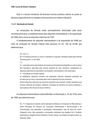 108 | Curso de Direito Tributário
Este é o veículo introdutor de diversas normas jurídicas, dentre as quais se
destaca especialmente os tratados internacionais em matéria tributária.
1.2.21 Resolução do Senado
As resoluções do Senado estão principalmente destinadas pelo texto
constitucional para o estabelecimento das alíquotas interestaduais e de exportação
do ICMS, bem como as alíquotas máximas do ITCD.
O estabelecimento de alíquotas interestaduais e de exportação do ICMS por
meio de resolução do Senado Federal está expresso no art. 155 da CF/88, que
determina que:
Art. 155. [...]
§ 2º O imposto previsto no inciso II atenderá ao seguinte: (Redação dada pela Emenda
Constitucional n. 3, de 1993)
[...]
IV – resolução do Senado Federal, de iniciativa do Presidente da República ou de um terço
dos Senadores, aprovada pela maioria absoluta de seus membros, estabelecerá as
alíquotas aplicáveis às operações e prestações, interestaduais e de exportação;
V – é facultado ao Senado Federal:
a) estabelecer alíquotas mínimas nas operações internas, mediante resolução de
iniciativa de um terço e aprovada pela maioria absoluta de seus membros;
b) fixar alíquotas máximas nas mesmas operações para resolver conflito específico que
envolva interesse de Estados, mediante resolução de iniciativa da maioria absoluta e
aprovada por dois terços de seus membros;
As alíquotas interestaduais estão definidas na Resolução n. 22, de 19 de maio
de 1989, que determina que:
Art. 1º A alíquota do Imposto sobre Operações Relativas à Circulação de Mercadorias e
sobre Prestação de Serviços de Transporte Interestadual e Intermunicipal e de
Comunicação, nas operações e prestações interestaduais, será de doze por cento.
Parágrafo único. Nas operações e prestações realizadas nas Regiões Sul e Sudeste,
destinadas às Regiões Norte, Nordeste e Centro-Oeste e ao Estado do Espírito Santo, as
alíquotas serão:
 