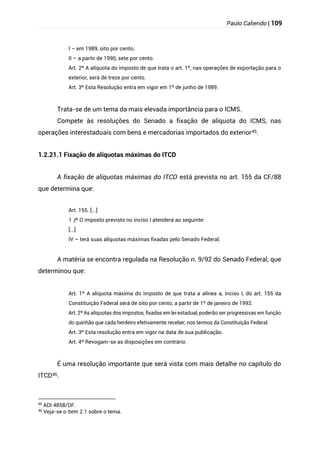 Paulo Caliendo | 109
I – em 1989, oito por cento;
II – a partir de 1990, sete por cento.
Art. 2º A alíquota do imposto de que trata o art. 1º, nas operações de exportação para o
exterior, será de treze por cento.
Art. 3º Esta Resolução entra em vigor em 1º de junho de 1989.
Trata-se de um tema da mais elevada importância para o ICMS.
Compete às resoluções do Senado a fixação de alíquota do ICMS, nas
operações interestaduais com bens e mercadorias importados do exterior45.
1.2.21.1 Fixação de alíquotas máximas do ITCD
A fixação de alíquotas máximas do ITCD está prevista no art. 155 da CF/88
que determina que:
Art. 155. [...]
§
1 º O imposto previsto no inciso I atenderá ao seguinte:
[...]
IV – terá suas alíquotas máximas fixadas pelo Senado Federal;
A matéria se encontra regulada na Resolução n. 9/92 do Senado Federal, que
determinou que:
Art. 1º A alíquota máxima do imposto de que trata a alínea a, inciso I, do art. 155 da
Constituição Federal será de oito por cento, a partir de 1º de janeiro de 1992.
Art. 2º As alíquotas dos impostos, fixadas em lei estadual, poderão ser progressivas em função
do quinhão que cada herdeiro efetivamente receber, nos termos da Constituição Federal.
Art. 3º Esta resolução entra em vigor na data de sua publicação.
Art. 4º Revogam-se as disposições em contrário.
É uma resolução importante que será vista com mais detalhe no capítulo do
ITCD46.
45
ADI 4858/DF.
46
Veja-se o item 2.1 sobre o tema.
 