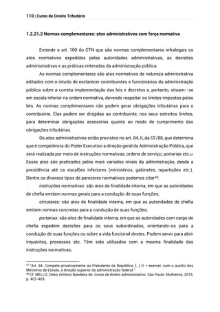 110 | Curso de Direito Tributário
1.2.21.2 Normas complementares: atos administrativos com força normativa
Entende o art. 100 do CTN que são normas complementares infralegais os
atos normativos expedidos pelas autoridades administrativas, as decisões
administrativas e as práticas reiteradas da administração pública.
As normas complementares são atos normativos de natureza administrativa
editados com o intuito de esclarecer contribuintes e funcionários da administração
pública sobre a correta implementação das leis e decretos e, portanto, situam--se
em escala inferior na ordem normativa, devendo respeitar os limites impostos pelas
leis. As normas complementares não podem gerar obrigações tributárias para o
contribuinte. Elas podem ser dirigidas ao contribuinte, nos seus estreitos limites,
para determinar obrigações acessórias quanto ao modo de cumprimento das
obrigações tributárias.
Os atos administrativos estão previstos no art. 84, II, da CF/88, que determina
que é competência do Poder Executivo a direção geral da Administração Pública, que
será realizada por meio de instruções normativas, ordens de serviço, portarias etc.47
Esses atos são praticados pelos mais variados níveis da administração, desde a
presidência até os escalões inferiores (ministérios, gabinetes, repartições etc.).
Dentre os diversos tipos de pareceres normativos podemos citar48:
instruções normativas: são atos de finalidade interna, em que as autoridades
de chefia emitem normas gerais para a condução de suas funções;
circulares: são atos de finalidade interna, em que as autoridades de chefia
emitem normas concretas para a condução de suas funções;
portarias: são atos de finalidade interna, em que as autoridades com cargo de
chefia expedem decisões para os seus subordinados, orientando-os para a
condução de suas funções ou sobre a vida funcional destes. Podem servir para abrir
inquéritos, processos etc. Têm sido utilizados com a mesma finalidade das
instruções normativas;
47
“Art. 84. Compete privativamente ao Presidente da República: [...] II – exercer, com o auxílio dos
Ministros de Estado, a direção superior da administração federal.”
48 Cf. MELLO, Celso Antônio Bandeira de. Curso de direito administrativo. São Paulo: Malheiros, 2015,
p. 402-403.
 