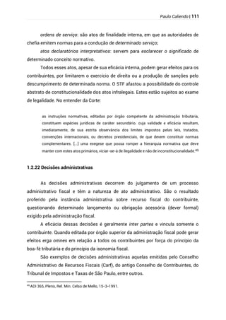 Paulo Caliendo | 111
ordens de serviço: são atos de finalidade interna, em que as autoridades de
chefia emitem normas para a condução de determinado serviço;
atos declaratórios interpretativos: servem para esclarecer o significado de
determinado conceito normativo.
Todos esses atos, apesar de sua eficácia interna, podem gerar efeitos para os
contribuintes, por limitarem o exercício de direito ou a produção de sanções pelo
descumprimento de determinada norma. O STF afastou a possibilidade do controle
abstrato de constitucionalidade dos atos infralegais. Estes estão sujeitos ao exame
de legalidade. No entender da Corte:
as instruções normativas, editadas por órgão competente da administração tributaria,
constituem espécies jurídicas de caráter secundário. cuja validade e eficácia resultam,
imediatamente, de sua estrita observância dos limites impostos pelas leis, tratados,
convenções internacionais, ou decretos presidenciais, de que devem constituir normas
complementares. [...] uma exegese que possa romper a hierarquia normativa que deve
manter com estes atos primários, viciar-se-á de ilegalidade e não de inconstitucionalidade.49
1.2.22 Decisões administrativas
As decisões administrativas decorrem do julgamento de um processo
administrativo fiscal e têm a natureza de ato administrativo. São o resultado
proferido pela instância administrativa sobre recurso fiscal do contribuinte,
questionando determinado lançamento ou obrigação acessória (dever formal)
exigido pela administração fiscal.
A eficácia dessas decisões é geralmente inter partes e vincula somente o
contribuinte. Quando editada por órgão superior da administração fiscal pode gerar
efeitos erga omnes em relação a todos os contribuintes por força do princípio da
boa-fé tributária e do princípio da isonomia fiscal.
São exemplos de decisões administrativas aquelas emitidas pelo Conselho
Administrativo de Recursos Fiscais (Carf), do antigo Conselho de Contribuintes, do
Tribunal de Impostos e Taxas de São Paulo, entre outros.
49
ADI 365, Pleno, Rel. Min. Celso de Mello, 15-3-1991.
 