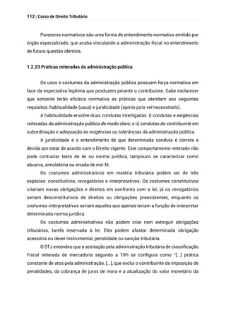 112 | Curso de Direito Tributário
Pareceres normativos são uma forma de entendimento normativo emitido por
órgão especializado, que acaba vinculando a administração fiscal no entendimento
de futura questão idêntica.
1.2.23 Práticas reiteradas da administração pública
Os usos e costumes da administração pública possuem força normativa em
face da expectativa legítima que produzem perante o contribuinte. Cabe esclarecer
que somente terão eficácia normativa as práticas que atendam aos seguintes
requisitos: habitualidade (usus) e juridicidade (opinio juris vel necessitatis).
A habitualidade envolve duas condutas interligadas: i) condutas e exigências
reiteradas da administração pública de modo claro; e ii) condutas do contribuinte em
subordinação e adequação às exigências ou tolerâncias da administração pública.
A juridicidade é o entendimento de que determinada conduta é correta e
devida por estar de acordo com o Direito vigente. Este comportamento reiterado não
pode contrariar texto de lei ou norma jurídica, tampouco se caracterizar como
abusiva, simulatória ou eivada de má-fé.
Os costumes administrativos em matéria tributária podem ser de três
espécies: constitutivos, revogatórios e interpretativos. Os costumes constitutivos
criariam novas obrigações e direitos em confronto com a lei; já os revogatórios
seriam desconstitutivos de direitos ou obrigações preexistentes, enquanto os
costumes interpretativos seriam aqueles que apenas teriam a função de interpretar
determinada norma jurídica.
Os costumes administrativos não podem criar nem extinguir obrigações
tributárias, tarefa reservada à lei. Eles podem afastar determinada obrigação
acessória ou dever instrumental, penalidade ou sanção tributária.
O STJ entendeu que a aceitação pela administração tributária de classificação
Fiscal reiterada de mercadoria segundo a TIPI se configura como “[...] prática
constante de atos pela administração, [...], que exclui o contribuinte da imposição de
penalidades, da cobrança de juros de mora e a atualização do valor monetário da
 