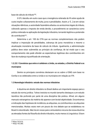 Paulo Caliendo | 113
base de cálculo do tributo”50.
O STJ decidiu em outro caso que a inexigência reiterada de IR sobre ajuda de
custo impõe o afastamento de multa, juros e penalidades. Assim, a “[...] se em várias
situações idênticas, a autoridade fazendária afastou os acréscimos legais do tributo,
cobrando apenas o imposto de renda devido, o procedimento se caracteriza como
prática reiterada na aplicação da legislação tributária, tornando legítima a pretensão
do contribuinte”51.
Determina o art. 100 do CTN que as normas complementares não podem
implicar a imposição de penalidades, cobrança de juros moratórios e mesmo a
atualização monetária da base de cálculo do tributo. Igualmente, a administração
pública deve estar submetida ao princípio da confiança, de tal modo que o seu
comportamento não pode ofender as expectativas legítimas dos contribuintes em
face da mudança injustificada de orientação.
1.2.23.1 Convênios que entre si celebrem a União, os estados, o Distrito Federal e os
municípios
Dentre os principais convênios destacam-se os sobre o ICMS com base no
Confaz e os celebrados entre a União e os municípios em relação ao ITR.
1.3 Nomologia tributária: estudo das normas tributárias
A doutrina em direito tributário no Brasil dedica um importante espaço para o
estudo da norma jurídica. Talvez inexista no mundo tamanho destaque a um estudo
teorético tão profundo por parte de uma disciplina tão prática. Afinal, em alguns
manuais estrangeiros da matéria ela aparece com brutal objetividade. Encontramos
a indicação das hipóteses de incidência, as alíquotas, os contribuintes e as alíquotas
mencionadas. Muitas vezes nem um pouco do vivo debate que se estabeleceu no
Brasil é vislumbrado. Não há em nosso país o entusiástico recurso da nossa doutrina
as elevadas fontes da filosofia do direito tributário, muito menos à Linguística. O bom
50
REsp 162.616.
51
REsp 142.280.
 