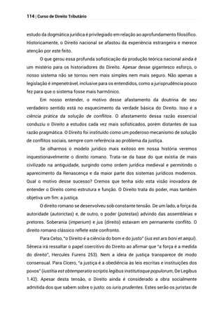 114 | Curso de Direito Tributário
estudo da dogmática jurídica é privilegiado em relação ao aprofundamento filosófico.
Historicamente, o Direito nacional se afastou da experiência estrangeira e merece
atenção por este feito.
O que gerou essa profunda sofisticação da produção teórica nacional ainda é
um mistério para os historiadores do Direito. Apesar desse gigantesco esforço, o
nosso sistema não se tornou nem mais simples nem mais seguro. Não apenas a
legislação é impenetrável, inclusive para os entendidos, como a jurisprudência pouco
fez para que o sistema fosse mais harmônico.
Em nosso entender, o motivo desse afastamento da doutrina de seu
verdadeiro sentido está no esquecimento da verdade básica do Direito. Isso é a
ciência prática da solução de conflitos. O afastamento dessa razão essencial
conduziu o Direito a estudos cada vez mais sofisticados, porém distantes de sua
razão pragmática. O Direito foi instituído como um poderoso mecanismo de solução
de conflitos sociais, sempre com referência ao problema da justiça.
Se olharmos o modelo jurídico mais exitoso em nossa história veremos
inquestionavelmente o direito romano. Trata-se da base do que existia de mais
civilizado na antiguidade, surgindo como ordem jurídica medieval e permitindo o
aparecimento da Renascença e da maior parte dos sistemas jurídicos modernos.
Qual o motivo desse sucesso? Cremos que tenha sido esta visão inovadora de
entender o Direito como estrutura e função. O Direito trata do poder, mas também
objetiva um fim: a justiça.
O direito romano se desenvolveu sob constante tensão. De um lado, a força da
autoridade (autorictas) e, de outro, o poder (potestas) advindo das assembleias e
pretores. Soberania (imperium) e jus (direito) estavam em permanente conflito. O
direito romano clássico reflete este confronto.
Para Celso, “o Direito é a ciência do bom e do justo” (ius est ars boni et aequi).
Sêneca irá ressaltar o papel coercitivo do Direito ao afirmar que “a força é a medida
do direito”, Hercules Furens 253). Nem a ideia de justiça transparece de modo
consensual. Para Cícero, “a justiça é a obediência às leis escritas e instituições dos
povos” (iustitia est obtemperatio scriptis legibus institutisque populorum, De Legibus
1.42). Apesar desta tensão, o Direito ainda é considerado a obra socialmente
admitida dos que sabem sobre o justo: os iuris prudentes. Estes serão os juristas de
 