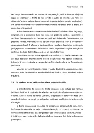Paulo Caliendo | 115
seu tempo. Desenvolverão um método de interpretação jurídica (interpretatio juris)
capaz de distinguir o direito do não direito; o justo, do injusto. Esta “arte de
diferenciar” estaria na base da sua forma de interpretação (interpretatio prudentium).
Um ponto importante desse desenvolvimento estava na tensão entre o direito e o
poder (iura et imperium).
A doutrina contemporânea desconfiada da cientificidade da ideia de justiça,
simplesmente a descartou. Esse não seria um problema jurídico. Igualmente o
problema das consequências das normas jurídicas foi afastado. Esse não seria um
problema jurídico. O Direito passa a ser um estudo exclusivo sobre o problema do
dever (deontologia). O afastamento do problema mundano dos efeitos e etéreo da
justiça provoca o afastamento definitivo do Direito do problema original: solução de
conflitos. O estudo do Direito passa a ser um estudo teorético.
Em nosso entender, esse é o grande erro. A ciência do Direito deve retornar
aos seus desígnios originais como ciência pragmática e não apenas intelectiva.
O Direito é por excelência o campo do conflito, da decisão e da formação de
consenso.
Vejamos brevemente como a nossa evolução doutrinária nos conduziu a este
resultado atual de confundir o estudo do direito tributário com o estudo da norma
tributária.
1.3.1 Da teoria da norma jurídico-tributária no sistema tributário
O entendimento do estudo do direito tributário como estudo das normas
jurídico-tributárias é resultado da reflexão, no Brasil, de Alfredo Augusto Becker,
Geraldo Ataliba e Paulo de Barros Carvalho, e representa o esforço de toda uma
geração de juristas em excluir considerações políticas e ideológicas do fenômeno da
tributação.
O direito tributário era entendido no pensamento conceitualista como mero
fenômeno de soberania, ou seja, como manifestação do poder e, por sua vez, o
normativismo retirava toda esta carga ideológica e reorganizava o debate jurídico--
tributário em uma reafirmação da legitimidade do fenômeno de tributar sobre novos
paradigmas.
 