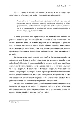 Paulo Caliendo | 117
Sobre a contínua violação da segurança jurídica e da confiança dos
administrados, Alfredo Augusto Becker ressalta toda a sua indignação:
As leis do imposto de renda são alteradas – contínua e mensalmente – por outras leis,
decretos-leis, portarias ministeriais, pareceres normativos e outros atos de órgãos
governamentais. A proliferação dessas alterações é tão rápida e contínua que o Governo
não se dá mais ao trabalho de consolidar tudo em novo Regulamento do Imposto de
Renda, cuja sigla, hoje, é uma ironia: RIR54.
O mais preparado dos representantes do normativismo detinha um
profundo desprezo pela manipulação de conceitos e pelo entendimento do
sistema tributário como um sistema de poder, e das limitações ao poder de
tributar como o resultado das poucas vitórias contra a soberania inexorável do
arbítrio das classes dominantes. É com base neste entendimento que o autor irá
preparar um ataque geral ao sentido do direito tributário como mero exercício
do poder.
Demonstra-se de modo expresso que a defesa do normativismo não era
exatamente uma defesa da ordem estabelecida, do governo de ocasião ou da
automática legitimidade da norma positivada, tal como no positivismo legalista ou
dogmático. Normalmente ocorria o inverso, os defensores do positivismo assumiam
tal posição ou por uma defesa radical da democracia ou por uma defesa do Direito
contra a corrupção pelo poder e pela política. Aqueles que defendiam o normativismo
viam no processo democrático a cura para recomposição da legitimidade de uma
sociedade cindida em valores e ideologias e a norma jurídica seria o resultado desse
processo histórico, que deveria ser protegida como um valor em si.
De outro lado, a defesa da norma jurídica representava uma defesa contra as
investidas do poder e do arbítrio do soberano contra o Direito. Novamente
encontramos aqui uma defesa da legitimidade da norma jurídica contra a perversão
das escolhas democráticas por manipulações políticas.
54
Ibidem, p. 17.
 