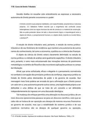 118 | Curso de Direito Tributário
Geraldo Ataliba irá ressaltar este entendimento ao expressar a necessária
autonomia do Direito perante a economia e o poder:
O direito constrói suas próprias realidades, com especificidade, característica e natureza
próprias. 2.2. Balladore Pallieri recorda que a engenharia não confunde coisas
heterogêneas como as regras técnicas da arte de construir e o material de construção.
Não se pode pretender deixar de lado o discernimento lógico e impostergável entre o
objeto do tributo, o comportamente humano, e o objeto deste, inserido no mundo fático,
o dinheiro55.
O estudo do direito tributário será, portanto, o estudo da norma jurídico-
tributária e de seu fenômeno de incidência, que manterá uma autonomia de outros
ramos do conhecimento, tal como a economia, a política ou a ciência das finanças.
O objeto da ciência do Direito estará claramente delimitado no estudo da
norma jurídica e o método de análise será igualmente específico. O direito tributário
será, portanto, o ramo mais entusiasmado das inovações teóricas do positivismo
metodológico no âmbito da filosofia e das incontáveis aplicações práticas no campo
da tributação.
Afinal, que arma sofisticada, eficaz e elegante é o pensamento normativista
no combate à corrupção dos princípios jurídicos da confiança, segurança jurídica ou
Estado de Direito pelos desmandos do poder e do governo de ocasião. Que
mensagem mais forte poderia ser enviada do que a afirmação que o Direito possui
um valor em si, uma autonomia perante outros ramos, uma legitimidade própria a ser
defendida e uma defesa de que se trata de um conceito a ser defendido
independentemente do ingresso em uma discussão ideológica.
Tal mudança de enfoque permitia uma alteração no discurso jurídico, de um
mero discurso oposicionista passava-se para um discurso científico, visto que ao
cabo não se tratava de ser oposição aos desejos de maiores recursos financeiros
ao governo de ocasião, mas que a estabilidade do sistema jurídico e de sua
coerência normativa são os desejos de qualquer governo ou oposição,
55
Cf. ATALIBA, Geraldo. Hipótese de incidência tributária. São Paulo: Malheiros, 1998, p. 23.
 