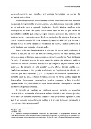 Paulo Caliendo | 119
independentemente das escolhas pré-jurídicas formuladas no campo da
sociedade e da política.
Devemos lembrar que muitos desses escritos foram realizados nos períodos
mais duros do regime militar brasileiro, em que uma determinada expressão poderia
ser o suficiente para a repressão implacável. Geraldo Ataliba manifesta esta
preocupação ao dizer: “em geral, concordamos com as leis, ou por causa da
autoridade do estado, que a impõe, ou por causa da justiça do seu conteúdo. De
qualquer forma – concordemos ou não devemos obedecê-la, sob pena de arcarmos
com a respectiva sanção”56. Este professor foi reitor da PUC-SP, que durante o
período militar era uma cidadela de resistência ao regime, e sabia exatamente a
importância de uma oposição eficaz ao poder.
Como preleciona Geraldo Ataliba, a estrutura da norma jurídico-tributária é
idêntica à estrutura de todas as demais normas jurídicas; há, neste sentido, uma
homogeneidade sintática na sua composição normativa, conforme Paulo de Barros
Carvalho. O estabelecimento de novo modo de análise do fenômeno jurídico-
tributário irá implicar uma nova estruturação de categorias de pensamento, com a
superação do conceito de fato gerador. Assim, afirma Geraldo Ataliba que:
“preferimos designar o fato gerador in abstracto por ‘hipótese de incidência’ e in
concreto por ‘fato imponível’ [...]” 57 . A hipótese de incidência representaria o
conceito legal, ou seja, a classe de fatos previstos na norma jurídica capaz de
desencadear determinada consequência jurídica, enquanto o fato imponível
representaria o fato jurídico ocorrido e que desencadearia a consequência concreta
e determinada para aquele caso.
O conceito de hipótese de incidência possui, portanto, as seguintes
caracterísiticas: autonomia, abstração e referencialidade a um sistema jurídico.
Trata-se de um conceito autônomo à classe de fatos que pretende representar, visto
que é um conceito eminentemente jurídico e é preciso distinguir claramente o
conceito do objeto representado58.
56
Ibidem, p. 27.
57
Ibidem, p. 51.
58 “[...] é preciso distinguir claramente o conceito e o seu objeto. As propriedades análogas, os
caracteres comuns a um grupo de coisas ou fenômenos não entram na constituição do conceito. São
elementos que pertencem ao objeto, que participam do tipo de cada esfera de objetividade, enquanto
 