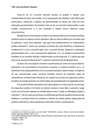 120 | Curso de Direito Tributário
Trata-se de um conceito abstrato porque se propõe a regular uma
multiplicidade de fatos sem perder-se na reprodução dos detalhes e das diferenças
particulares, realizando o objetivo de generalização do Direto por meio de uma
abstração generalizadora. No entanto, trata-se de um conceito referenciado a cada
modelo constitucional, e o seu conteúdo e regime devem observar essas
características.
Misabel Derzi irá considerar os tipos e conceitos jurídicos como sendo escolhas
jurídicas sobre os valores a serem adotados. Não se trata de definir por exclusão qual
se aplicaria e qual seria afastado, mas qual teria predominância no ordenamento
jurídico-tributário59. Assim, por exemplo, no Brasil, não cabe identificar a hipótese de
incidência (h.i.), com o conceito legal, com o conceito de tipo, tampouco a abstração
generalizadora da h.i. com o pensamento tipificante. A h.i. no sistema constitucional
brasileiro é um conceito fechado e determinado, de tal modo que “[...] aquilo que não
está na lei, inexiste juridicamente”60, conforme entendimento de Misabel Derzi.
Os tipos são uma espécie normativa caracterizada por serem estruturas flexíveis,
graduáveis e de características renunciáveis, enquanto no sistema brasileiro, as h.i. se
identificam mais adequadamente com os conceitos fechados e determinados. A exigência
de sua caracterização como conceitos fechados decorre da repartição rígida de
competências constitucionais tributárias, do respeito ao princípio da segurança jurídica,
da defesa do Estado de Direito, da uniformidade, da praticabilidade e da legalidade estrita.
O conceito fechado representa uma valorização e um reforço da lei, do princípio
da segurança jurídica e de todos os valores conexos a esta ideia e, portanto, surge
como uma forma de resposta ao conflito básico entre o “poder e a liberdade, Estado e
indivíduo”61, de tal modo que conhecer os diferentes pontos de equilíbrio dessa tensão
dialética é a própria forma de conhecer a história do direito público (separação de
poderes, federalismo, ideia republicana, ideal democrático e participativo).
o conceito é, em todos os casos, um ente ideal.” (VILANOVA, Lourival. Sobre o conceito de Direito.
Recife: Imprensa Oficial, 1947, p. 16)
59
Cf. DERZI, Misabel de Abreu Machado. Direito tributário, direito penal e tipo. São Paulo: Revista dos
Tribunais, 1988, p. 83.
60 Ibidem, p. 248.
61
Ibidem, p. 84.
 