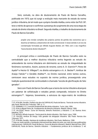 Paulo Caliendo | 121
Será, contudo, na obra de doutoramento de Paulo de Barros Carvalho,
publicada em 1973, que irá surgir a evolução mais marcante do estudo da norma
jurídico-tributária, de tal modo que o próprio Geraldo Ataliba, como reitor da PUC-SP,
teve o mérito de aprovar e confirmar a presença do surgimento de uma nova etapa do
estudo do direito tributário no Brasil. Segundo Ataliba, o trabalho de doutoramento de
Paulo de Barros Carvalho:
propõe uma revisão completa dos próprios pontos de partida dos raciocínios que a
doutrina se habituou a desenvolver de modo convencional. E nesse sentido é um eco da
conclamação formulada por Alfredo Augusto Becker, em 1963, com o seu magnífico
Teoria Geral do direito tributário62.
A principal crítica e contribuição de Paulo de Barros Carvalho está na
centralidade que a melhor doutrina tributária venha legando ao estudo do
antecedente da norma tributária em detrimento ao estudo da integralidade do
fenômeno normativo. Assim, autores de renome, como A. D. Giannini63, Perez de
Ayala64 e Hector B. Villegas65, no direito estrangeiro e A. A. Becker66, Amílcar de
Araújo Falcão 67 e Geraldo Ataliba 68 , no Direito nacional, entre tantos outros,
centraram seus estudos no suposto da norma jurídica, prosseguindo uma
tradição questionável de continuidade à chamada “escola de glorificação do fato
gerador”.
Será com Paulo de Barros Carvalho que a teoria da norma tributária alcançará
um patamar de sofisticação e estudos jamais comparado, inclusive no Direito
estrangeiro 69 . Vejamos, brevemente, a estrutura da regra-matriz de incidência
62
Cf. ATALIBA, Geraldo. Prefácio da obra de CARVALHO, Paulo de Barros. Teoria da norma tributária.
São Paulo: Revista dos Tribunais, 1981, p. 11.
63
Cf. GIANNINI, A. D. I concetti fondamentali del diritto tributário. Turim: Utet, 1956.
64
Cf. AYALA, Miguel Perez de. Fundamentos de derecho tributario. Madrid: Edersa, 1999.
65
Cf. VILLEGAS, Hector. Curso de finanzas, derecho financiero y tributario. 2. ed. Buenos Aires:
Depalma, 1975.
66
Cf. BECKER, Alfredo Augusto. Teoria geral do direito tributário. São Paulo: Lejus, 1998.
67
Cf. FALCÃO, Amílcar de Araújo. Fato gerador da obrigação tributária. São Paulo: Revista dos
Tribunais, 1971.
68
Cf. ATALIBA, Geraldo. Hipótese de incidência tributária. São Paulo: Malheiros, 1998.
69 Veja-se, neste sentido, a aceitação internacional das ideias do autor, por meio de suas publicações
internacionais: CARVALHO, Paulo de Barros. Curso de derecho tributario. Madrid: Marcial Pons, 2007;
CARVALHO, Paulo de Barros. Derecho tributario – Fundamentos juridicos de la incidencia. 2. ed.
 