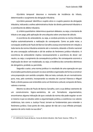 Paulo Caliendo | 123
iii)critério temporal: descreve o momento de incidência do tributo,
determinando o surgimento da obrigação tributária;
iv)critério pessoal: identifica o sujeito ativo e o sujeito passivo da obrigação
tributária, indicando a esfera administrativa titular do direito patrimonial tributário e
o contribuinte do débito tributário;
v) critério quantitativo: determina o quantum debeatur, ou seja, o montante de
tributo a ser pago, pela aplicação de uma alíquota sobre uma base de cálculo.
A ocorrência do antecedente, ou seja, a conduta prevista na norma tributária
implica automaticamente a realização do consequente. Como se pode notar, a
concepção analítica de Paulo de Barros Carvalho avança enormemente em relação a
toda teoria da norma tributária existente até o momento, dotando o Direito nacional
de uma concepção sofisticada e útil de análise do fenômeno jurídico-tributário. A
ocorrência do antecedente implica necessariamente a ocorrência do dever--ser
neutro, ou seja, o surgimento da consequência jurídica. No consequente ocorrerá a
implicação do dever-ser modalizado, ou seja, a incidência dos comandos deônticos
de obrigatório, proibido ou permitido.
Segundo o autor, uma norma jurídica é o resultado de uma operação em que
enunciados particulares possuem os seus sentidos organizados de forma a construir
uma proposição com sentido completo. Não se trata, contudo, de um normativismo
puro, mas, pelo contrário, incorporando os estudos de Lourival Vilanova e Miguel
Reali, o direito passa a ser entendido como um fenômeno cultural, composto de fatos,
valores e normas.
Mesmo na obra de Paulo de Barros Carvalho, com a sua defesa veemente de
um construtivismo lógico-semântico, de um formalismo argumentativo,
encontramos alguma indicação de que o estudo da norma não pode esgotar-se em
si mesmo e que os estudos sobre a argumentação jurídica, a coerência e os valores
sistêmicos, tais como a Justiça Fiscal, tornam-se fundamentais para entender o
fenômeno jurídico. Esse ponto de vista, apesar de não ser a sua inflexão principal,
aparece de certo modo na sua obra71.
71
Cf. CARVALHO, Paulo de Barros. Curso de direito tributário. São Paulo: Saraiva, 1998, p. 73.
 