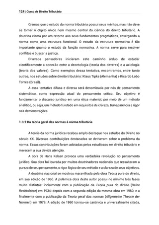 124 | Curso de Direito Tributário
Cremos que o estudo da norma tributária possui seus méritos, mas não deve
se tornar o objeto único nem mesmo central da ciência do direito tributário. A
doutrina clama por um retorno aos seus fundamentos pragmáticos, enxergando a
norma como uma estrutura funcional. O estudo da estrutura normativa é tão
importante quanto o estudo da função normativa. A norma serve para resolver
conflitos e buscar a justiça.
Diversos pensadores iniciaram este caminho árduo de estudar
cientificamente a conexão entre a deontologia (teoria dos deveres) e a axiologia
(teoria dos valores). Como exemplos dessa tentativa, encontramos, entre tanto
outros, nos estudos sobre direito tributário: Klaus Tipke (Alemanha) e Ricardo Lobo
Torres (Brasil).
A essa tentativa difusa e diversa será denominada por nós de pensamento
sistemático, como expressão atual do pensamento crítico. Seu objetivo é
fundamentar o discurso jurídico em uma ética material, por meio de um método
analítico, ou seja, um método fundado em requisitos de clareza, transparência e rigor
nas demonstrações.
1.3.2 Da teoria geral das normas à norma tributária
A teoria da norma jurídica recebeu amplo destaque nos estudos do Direito no
século XX. Diversas contribuições destacadas se detiveram sobre o problema da
norma. Essas contribuições foram adotadas pelos estudiosos em direito tributário e
merecem a sua devida atenção.
A obra de Hans Kelsen provoca uma verdadeira revolução no pensamento
jurídico. Sua obra foi louvada por muitos doutrinadores nacionais que ressaltaram a
pureza de seu pensamento, o rigor lógico de seu método e a clareza de seus objetivos.
A doutrina nacional se mostrou maravilhada pela obra Teoria pura do direito,
em sua edição de 1960. A polêmica obra deste autor possui no mínimo três fases
muito distintas: incialmente com a publicação da Teoria pura do direito (Reine
Rechtslehre) em 1934; depois com a segunda edição da mesma obra em 1960; e a
finalmente com a publicação da Teoria geral das normas (Allgemeine Theorie der
Normen) em 1979. A edição de 1960 tornou-se canônica e universalmente citada,
 