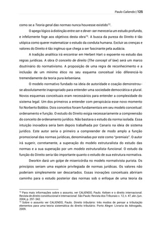 Paulo Caliendo | 125
como se a Teoria geral das normas nunca houvesse existido72.
O apego lógico à distinção entre ser e dever-ser mereceria um estudo profundo,
e infelizmente foge aos objetivos desta obra73. A busca da pureza do Direito é tão
utópica como querer matematizar o estudo da conduta humana. Excluir as crenças e
valores do Direito é tão ingênuo que chega a ser fascinante pela audácia.
A tradição analítica irá encontrar em Herbert Hart o expoente no estudo das
regras jurídicas. A obra O conceito de direito (The concept of law) será um marco
doutrinário do normativismo. A proposição de uma regra de reconhecimento e a
inclusão de um mínimo ético no seu esquema conceitual irão diferenciá-lo
tremendamente da teoria pura kelseniana.
O modelo normativo fundado na ideia de autoridade e coação demonstrou-
se absolutamente inapropriado para entender uma sociedade democrática e plural.
Novos esquemas conceituais eram necessários para entender a complexidade do
sistema legal. Um dos primeiros a entender com perspicácia esse novo momento
foi Norberto Bobbio. Dois conceitos foram fundamentais em seu modelo conceitual:
ordenamento e função. O estudo do Direito exigia necessariamente a compreensão
do conceito de ordenamento jurídico. Não bastava o estudo da norma isolada. Essa
intuição inovadora seria bem depois trabalhada por Canaris na ideia de sistema
jurídico. Este autor seria o primeiro a compreender de modo amplo a função
promocional das normas jurídicas, denominadas por este como “premiais”. O autor
irá sugerir, corretamente, a superação do modelo estruturalista do estudo das
normas e a sua superação por um modelo estruturalista-funcional. O estudo da
função do Direito seria tão importante quanto o estudo de sua estrutura normativa.
Dworkin dará um golpe de misericórdia no modelo normativista purista. Os
princípios seriam uma espécie privilegiada de normas jurídicas. Os valores não
poderiam simplesmente ser descartados. Essas inovações conceituais abririam
caminho para o estudo posterior das normas sob o enfoque de uma teoria da
72
Para mais informações sobre o assunto, ver CALIENDO, Paulo. Kelsen e o direito internacional.
Revista de direito constitucional e internacional. São Paulo: Revista dos Tribunais v. 12, n. 47, abr./jun.
2004, p. 297-342.
73 Sobre o assunto ver CALIENDO, Paulo. Direito tributário: três modos de pensar a tributação
elementos para uma teoria sistemática do direito tributário. Porto Alegre: Livraria do Advogado,
2009.
 