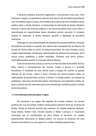 Paulo Caliendo | 127
A doutrina tributária assumirá cegamente o normativismo mais puro. Esse
fenômeno singular na experiência internacional decorre da profunda desconfiança
com os modelos legais no país, mas também da ausência de uma verdadeira teoria
jurídica sobre o direito tributário. A necessidade de afirmação do direito tributário
perante a ciência das finanças públicas e da economia política teve como efeito a
radicalização da especificidade dessa disciplina jurídica nascente. O contexto
original foi superado. O direito tributário garantiu a dignidade de disciplina
autônoma.
Cabe agora o seu estudo despido de radicalismos pseudocientíficos. O estudo
do problema da justiça e a questão dos valores, das consequências, da eficácia, da
função do Direito estão no centro do debate doutrinário. Os casos levados a juízo
exigem argumentação, ponderação, determinação da eficácia dos princípios, entre
tantos outros problemas a serem resolvidos. Somente uma teoria jurídico-
sistemática poderá auxiliar na resolução desses dilemas.
A teoria normativista colocou a norma no centro da Ciência do Direito. Excluiu
fatos, valores e consequências das normas. Pregou a pureza e o primado
formalismo. O resultado foi uma ciência vazia e incapaz de resolver os grande
dilemas de seu tempo. Talvez a maior inovação da ciência jurídica esteja na
redescoberta da grande lição romana. O Direito é o estudo prático. Da solução de
problemas. Uma teoria da decisão prática, orientada por uma dogmática sólida. Os
fatos e valores são tão relevantes para uma metodologia científica quanto o estudo
da norma jurídica.
1.3.3 Da distinção entre princípios e regras
Os princípios e as regras são espécies de normas jurídicas. As normas
jurídicas por sua vez podem receber conceituações bastante diversas na teoria do
Direito. Dentre os diversos autores que poderiam ser citados podemos destacar:
Hans Kelsen, Herbert Hart, Ronald Dworkin e Niklas Luhmann. É importante
mencionar que as contribuições de Hans Kelsen se tornaram um modelo
argumentativo dominante no debate jurídico. Os autores se dividiram em uma
tentativa de justificá-lo ou de superá-lo e a toda a tradição juspositivista.
 