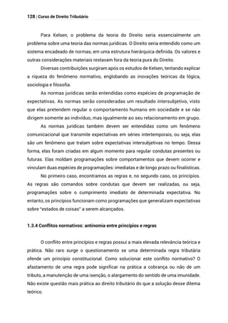 128 | Curso de Direito Tributário
Para Kelsen, o problema da teoria do Direito seria essencialmente um
problema sobre uma teoria das normas jurídicas. O Direito seria entendido como um
sistema encadeado de normas, em uma estrutura hierárquica definida. Os valores e
outras considerações materiais restavam fora da teoria pura do Direito.
Diversas contribuições surgiram após os estudos de Kelsen, tentando explicar
a riqueza do fenômeno normativo, englobando as inovações teóricas da lógica,
sociologia e filosofia.
As normas jurídicas serão entendidas como espécies de programação de
expectativas. As normas serão consideradas um resultado intersubjetivo, visto
que elas pretendem regular o comportamento humano em sociedade e se não
dirigem somente ao indivíduo, mas igualmente ao seu relacionamento em grupo.
As normas jurídicas também devem ser entendidas como um fenômeno
comunicacional que transmite expectativas em séries intertemporais, ou seja, elas
são um fenômeno que tratam sobre expectativas intersubjetivas no tempo. Dessa
forma, elas foram criadas em algum momento para regular condutas presentes ou
futuras. Elas moldam programações sobre comportamentos que devem ocorrer e
vinculam duas espécies de programações: imediatas e de longo prazo ou finalísticas.
No primeiro caso, encontramos as regras e, no segundo caso, os princípios.
As regras são comandos sobre condutas que devem ser realizadas, ou seja,
programações sobre o cumprimento imediato de determinada expectativa. No
entanto, os princípios funcionam como programações que generalizam expectativas
sobre “estados de coisas” a serem alcançados.
1.3.4 Conflitos normativos: antinomia entre princípios e regras
O conflito entre princípios e regras possui a mais elevada relevância teórica e
prática. Não raro surge o questionamento se uma determinada regra tributária
ofende um princípio constitucional. Como solucionar este conflito normativo? O
afastamento de uma regra pode significar na prática a cobrança ou não de um
tributo, a manutenção de uma isenção, o alargamento do sentido de uma imunidade.
Não existe questão mais prática ao direito tributário do que a solução desse dilema
teórico.
 