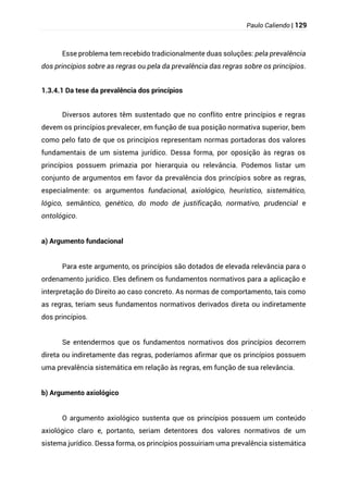 Paulo Caliendo | 129
Esse problema tem recebido tradicionalmente duas soluções: pela prevalência
dos princípios sobre as regras ou pela da prevalência das regras sobre os princípios.
1.3.4.1 Da tese da prevalência dos princípios
Diversos autores têm sustentado que no conflito entre princípios e regras
devem os princípios prevalecer, em função de sua posição normativa superior, bem
como pelo fato de que os princípios representam normas portadoras dos valores
fundamentais de um sistema jurídico. Dessa forma, por oposição às regras os
princípios possuem primazia por hierarquia ou relevância. Podemos listar um
conjunto de argumentos em favor da prevalência dos princípios sobre as regras,
especialmente: os argumentos fundacional, axiológico, heurístico, sistemático,
lógico, semântico, genético, do modo de justificação, normativo, prudencial e
ontológico.
a) Argumento fundacional
Para este argumento, os princípios são dotados de elevada relevância para o
ordenamento jurídico. Eles definem os fundamentos normativos para a aplicação e
interpretação do Direito ao caso concreto. As normas de comportamento, tais como
as regras, teriam seus fundamentos normativos derivados direta ou indiretamente
dos princípios.
Se entendermos que os fundamentos normativos dos princípios decorrem
direta ou indiretamente das regras, poderíamos afirmar que os princípios possuem
uma prevalência sistemática em relação às regras, em função de sua relevância.
b) Argumento axiológico
O argumento axiológico sustenta que os princípios possuem um conteúdo
axiológico claro e, portanto, seriam detentores dos valores normativos de um
sistema jurídico. Dessa forma, os princípios possuiriam uma prevalência sistemática
 